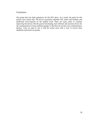 20
Conclusion
Our group had very high aspirations for this HCI glove. As a result, the goals for this
project were clearly met. The device accurately classified ASL letters and numbers and
performed text-to-speech on the spelled word. There are many plans to continue
improving the device with the goal of developing most efficient and accurate device for
the communication of mute and deaf people so that they do not have any communication
barriers. Later we plan to test it with the actual users with a view to receive their
feedbacks and iterate our produc
 