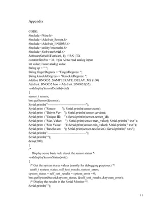 21
Appendix
CODE:
#include <Wire.h>
#include <Adafruit_Sensor.h>
#include <Adafruit_BNO055.h>
#include <utility/imumaths.h>
#include <SoftwareSerial.h>
SoftwareSerialBTserial(0, 1); // RX | TX
constintflexPin = 34; //pin A0 to read analog input
int value; //save analog value
String sp = " ";
String fingerDegrees = "FingerDegrees: ";
String knuckleDegrees = "KnuckleDegrees: ";
#define BNO055_SAMPLERATE_DELAY_MS (100)
Adafruit_BNO055 bno = Adafruit_BNO055(55);
voiddisplaySensorDetails(void)
{
sensor_t sensor;
bno.getSensor(&sensor);
Serial.println("------------------------------------");
Serial.print ("Sensor: "); Serial.println(sensor.name);
Serial.print ("Driver Ver: "); Serial.println(sensor.version);
Serial.print ("Unique ID: "); Serial.println(sensor.sensor_id);
Serial.print ("Max Value: "); Serial.print(sensor.max_value); Serial.println(" xxx");
Serial.print ("Min Value: "); Serial.print(sensor.min_value); Serial.println(" xxx");
Serial.print ("Resolution: "); Serial.print(sensor.resolution); Serial.println(" xxx");
Serial.println("------------------------------------");
Serial.println("");
delay(500);
}
/*
Display some basic info about the sensor status */
voiddisplaySensorStatus(void)
{
/* Get the system status values (mostly for debugging purposes) */
uint8_t system_status, self_test_results, system_error;
system_status = self_test_results = system_error = 0;
bno.getSystemStatus(&system_status, &self_test_results, &system_error);
/* Display the results in the Serial Monitor */
Serial.println("");
 
