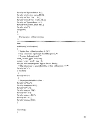 22
Serial.print("System Status: 0x");
Serial.println(system_status, HEX);
Serial.print("Self Test: 0x");
Serial.println(self_test_results, HEX);
Serial.print("System Error: 0x");
Serial.println(system_error, HEX);
Serial.println("");
delay(500);
}
/*
Display sensor calibration status
*/
/***********************************************************************
***/
voiddisplayCalStatus(void)
{
/* Get the four calibration values (0..3) */
/* Any sensor data reporting 0 should be ignored, */
/* 3 means 'fully calibrated" */
uint8_t system, gyro, accel, mag;
system = gyro = accel = mag = 0;
bno.getCalibration(&system, &gyro, &accel, &mag);
/* The data should be ignored until the system calibration is > 0 */
Serial.print("t");
if (!system)
{
Serial.print("! ");
}
/* Display the individual values */
Serial.print("Sys:");
Serial.print(system, DEC);
Serial.print(" G:");
Serial.print(gyro, DEC);
Serial.print(" A:");
Serial.print(accel, DEC);
Serial.print(" M:");
Serial.print(mag, DEC);
}
void setup()
{
 