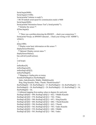 23
Serial.begin(9600);
Serial.begin(115200);
Serial.println("Arduino is ready");
// HC-05 default serial speed for commincation mode is 9600
Serial.begin(9600);
Serial.println("Orientation Sensor Test"); Serial.println("");
/* Initialise the sensor */
if(!bno.begin())
{
/* There was a problem detecting the BNO055 ... check your connections */
Serial.print("Ooops, no BNO055 detected ... Check your wiring or I2C ADDR!");
while(1);
}
delay(1000);
/* Display some basic information on this sensor */
displaySensorDetails();
/* Optional: Display current status */
displaySensorStatus();
bno.setExtCrystalUse(true);
}
void loop()
{
intflexRaw[9];
intflexDegrees[9];
intflexDegCal[9][2];
intflexPinMap[9];
/* Mapping to Analog pins on teensy
fromflexPinMap[0] to flexPinMap[8]
Index, IndexKnuckle, Middle, MiddleKnuckle
Ring, Ring Knuckle, Pinky, Thumb, Thumb Knuckle*/
flexPinMap[0] = 28; flexPinMap[1] = 27; flexPinMap[2] = 26; flexPinMap[3] = 31;
flexPinMap[4] = 30; flexPinMap[5] = 29; flexPinMap[6] = 35; flexPinMap[7] = 34;
flexPinMap[8] = 36;
// Calibrated mapping from analog values to degrees for each joint
flexDegCal[0][0] = 490; flexDegCal[0][1] = 662; // Middle Knuckle
flexDegCal[1][0] = 578; flexDegCal[1][1] = 720; // Pinky
flexDegCal[2][0] = 500; flexDegCal[2][1] = 697; // Ring Knuckle
flexDegCal[3][0] = 488; flexDegCal[3][1] = 600; // Thumb Knuckle
flexDegCal[4][0] = 590; flexDegCal[4][1] = 662; // Thumb
flexDegCal[5][0] = 542; flexDegCal[5][1] = 705; // Index Knuckle
flexDegCal[6][0] = 539; flexDegCal[6][1] = 680; // Middle
flexDegCal[7][0] = 503; flexDegCal[7][1] = 708; // Index
 
