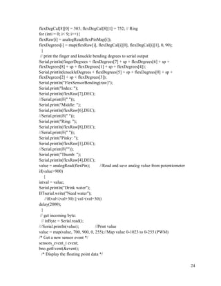 24
flexDegCal[8][0] = 503; flexDegCal[8][1] = 752; // Ring
for (inti = 0; i< 9; i++){
flexRaw[i] = analogRead(flexPinMap[i]);
flexDegrees[i] = map(flexRaw[i], flexDegCal[i][0], flexDegCal[i][1], 0, 90);
}
// print the finger and knuckle bending degrees to serial output
Serial.println(fingerDegrees + flexDegrees[7] + sp + flexDegrees[6] + sp +
flexDegrees[8] + sp + flexDegrees[1] + sp + flexDegrees[4]);
Serial.println(knuckleDegrees + flexDegrees[5] + sp + flexDegrees[0] + sp +
flexDegrees[2] + sp + flexDegrees[3]);
Serial.println("FlexSensorBending(raw)");
Serial.print("Index: ");
Serial.println(flexRaw[7],DEC);
//Serial.print(F(" "));
Serial.print("Middle: ");
Serial.println(flexRaw[6],DEC);
//Serial.print(F(" "));
Serial.print("Ring: ");
Serial.println(flexRaw[8],DEC);
//Serial.print(F(" "));
Serial.print("Pinky: ");
Serial.println(flexRaw[1],DEC);
//Serial.print(F(""));
Serial.print("Thumb: ");
Serial.println(flexRaw[4],DEC);
value = analogRead(flexPin); //Read and save analog value from potentiometer
if(value>900)
{
intval = value;
Serial.println("Drink water");
BTserial.write("Need water");
//if(val<(val+30) || val>(val+30))
delay(2000);
}
// get incoming byte:
// inByte = Serial.read();
///Serial.println(value); //Print value
value = map(value, 700, 900, 0, 255);//Map value 0-1023 to 0-255 (PWM)
/* Get a new sensor event */
sensors_event_t event;
bno.getEvent(&event);
/* Display the floating point data */
 
