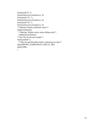 25
Serial.print("X: ");
Serial.print(event.orientation.x, 4);
Serial.print("tY: ");
Serial.print(event.orientation.y, 4);
Serial.print("tZ: ");
Serial.print(event.orientation.z, 4);
/* Optional: Display calibration status */
displayCalStatus();
/* Optional: Display sensor status (debug only) */
//displaySensorStatus();
/* New line for the next sample */
Serial.println("");
/* Wait the specified delay before requesting nex data */
delay(BNO055_SAMPLERATE_DELAY_MS);
delay(1000);
}
 