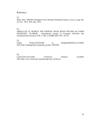 26
References
[1]
Sheet, Data. "BNO055 Intelligent 9-axis Absolute Orientation Sensor." (n.d.): n. pag. Bos
ch, Nov. 2014. Web. Dec. 2015.
[2]
ABDULLAH AL MAMUN, MD SARWAR JAHAN KHAN POLASH and FAKIR
MASHUQUE ALAMGIR , International Journal of Computer Networks and
Communications Security VOL. 5, NO. 2, FEBRUARY 2017, 38–48
[3]
Joshua Project.(2012).Deaf in Bangladesh[Online].Available
URL:https://joshuaproject.net/people_groups/1 9007/BG
[4]
Cxnull.(2011,November 15).Flexion [Online]. Available
URL:http://www.sensorwiki.org/doku.php/sens ors/flexion
 