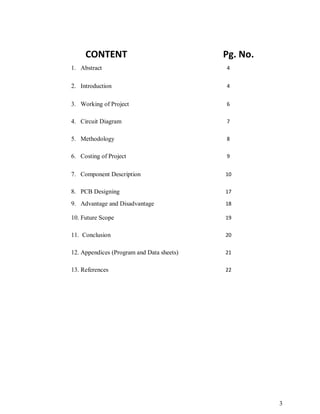 3
CONTENT Pg. No.
1. Abstract 4
2. Introduction 4
3. Working of Project 6
4. Circuit Diagram 7
5. Methodology 8
6. Costing of Project 9
7. Component Description 10
8. PCB Designing 17
9. Advantage and Disadvantage 18
10. Future Scope 19
11. Conclusion 20
12. Appendices (Program and Data sheets) 21
13. References 22
 