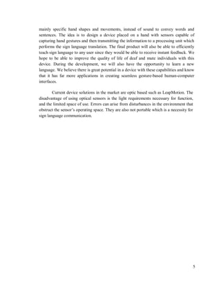 5
mainly specific hand shapes and movements, instead of sound to convey words and
sentences. The idea is to design a device placed on a hand with sensors capable of
capturing hand gestures and then transmitting the information to a processing unit which
performs the sign language translation. The final product will also be able to efficiently
teach sign language to any user since they would be able to receive instant feedback. We
hope to be able to improve the quality of life of deaf and mute individuals with this
device. During the development, we will also have the opportunity to learn a new
language. We believe there is great potential in a device with these capabilities and know
that it has far more applications in creating seamless gesture-based human-computer
interfaces.
Current device solutions in the market are optic based such as LeapMotion. The
disadvantage of using optical sensors is the light requirements necessary for function,
and the limited space of use. Errors can arise from disturbances in the environment that
obstruct the sensor’s operating space. They are also not portable which is a necessity for
sign language communication.
 