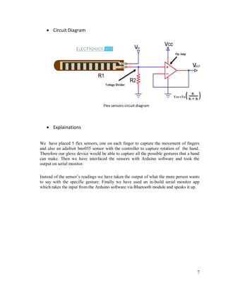 7
 Circuit Diagram
Flex sensors circuit diagram
 Explainations
We have placed 5 flex sensors, one on each finger to capture the movement of fingers
and also an adafruit bno055 sensor with the controller to capture rotation of the hand.
Therefore our glove device would be able to capture all the possible gestures that a hand
can make. Then we have interfaced the sensors with Arduino software and took the
output on serial monitor.
Instead of the sensor’s readings we have taken the output of what the mute person wants
to say with the specific gesture. Finally we have used an in-build serial monitor app
which takes the input from the Arduino software via Bluetooth module and speaks it up.
 