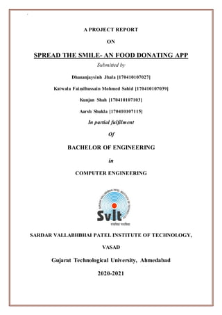 `
A PROJECT REPORT
ON
SPREAD THE SMILE- AN FOOD DONATING APP
Submitted by
Dhananjaysinh Jhala [170410107027]
Katwala Faizalhussain Mohmed Sahid [170410107039]
Kunjan Shah [170410107103]
Aarsh Shukla [170410107115]
In partial fulfilment
Of
BACHELOR OF ENGINEERING
in
COMPUTER ENGINEERING
SARDAR VALLABHBHAI PATEL INSTITUTE OF TECHNOLOGY,
VASAD
Gujarat Technological University, Ahmedabad
2020-2021
 