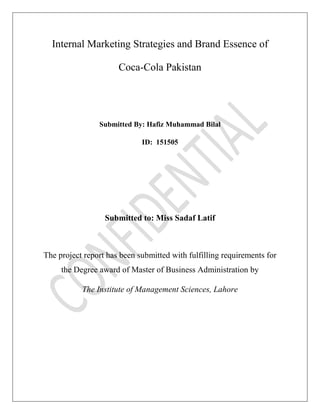 Internal Marketing Strategies and Brand Essence of
Coca-Cola Pakistan
Submitted By: Hafiz Muhammad Bilal
ID: 151505
Submitted to: Miss Sadaf Latif
The project report has been submitted with fulfilling requirements for
the Degree award of Master of Business Administration by
The Institute of Management Sciences, Lahore
 