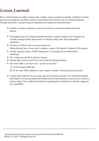Associating Waiting & Consultation time with Patient SatisfactionHHCM
MNWC (C) 2021 All Rights Reserved
Lesson Learned:
Due to certain limitations couldn’t evaluate other variables, such as receptionist’sattitude, suitability of waiting
area, privacy during the consultation, quality of consultation time. However, this is an inherent limitation.
Through observation I learned during my internship at the hospital are mentioned below:
 Number of counters in pharmacy must be increased to avoid long waiting time for the
patients.
 The hospital must use its integrated health information system to support awell- designed and
carefully arranged quality improvement in reducing waiting time and raising patient
satisfaction.
 Allocation of sufficient staffs in necessary departments:
During the peak hours it may result in negative image of the hospital in themind of the patients.
 Another important aspect of OPD management is leveraging the use ofinformation
technology.
 The waiting area should be spacious, hygienic.
 Patients had to wait too much in the cash counter for making payments
 The whole OPD is divided into 2 sections on one floor:
1. For the Surgical OPD and
2. For the other OPDs chambers to have separate chambers offering privacyand comfort.
 A proper data collection on an average spent by the patients and their view towards the hospital
and hospital’s services provided by the hospital and the total consumed on each activity will leave a
positive impact. Thus, feedback from patients regarding patient satisfaction is through, suggestion
box, Email,SMS.
 
