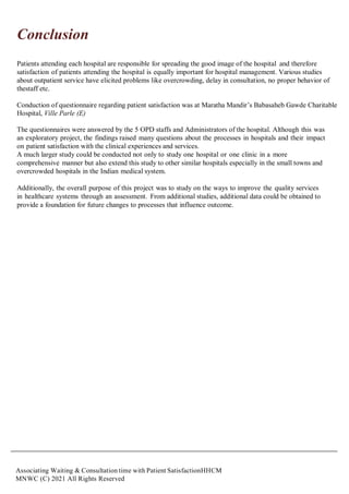 Associating Waiting & Consultation time with Patient SatisfactionHHCM
MNWC (C) 2021 All Rights Reserved
Conclusion
Patients attending each hospital are responsible for spreading the good image of the hospital and therefore
satisfaction of patients attending the hospital is equally important for hospital management. Various studies
about outpatient service have elicited problems like overcrowding, delay in consultation, no proper behavior of
thestaff etc.
Conduction of questionnaire regarding patient satisfaction was at Maratha Mandir’s Babasaheb Gawde Charitable
Hospital, Ville Parle (E)
The questionnaires were answered by the 5 OPD staffs and Administrators of the hospital. Although this was
an exploratory project, the findings raised many questions about the processes in hospitals and their impact
on patient satisfaction with the clinical experiences and services.
A much larger study could be conducted not only to study one hospital or one clinic in a more
comprehensive manner but also extend this study to other similar hospitals especially in the small towns and
overcrowded hospitals in the Indian medical system.
Additionally, the overall purpose of this project was to study on the ways to improve the quality services
in healthcare systems through an assessment. From additional studies, additional data could be obtained to
provide a foundation for future changes to processes that influence outcome.
 