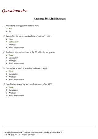 Associating Waiting & Consultation time with Patient SatisfactionHHCM
MNWC (C) 2021 All Rights Reserved
Questionnaire
Answered by Administrators
1) Availability of suggestion/feedback box:
a. Yes
b. No
2) Respond to the suggestion/feedback of patients/ visitors.
a. Good
b. Satisfactory
c. Average
d. Need Improvement
3) Quality of information given in the PR office for the queries
a. Good
b. Satisfactory
c. Average
d. Need improvement
4) Punctuality of staffs in attending to Patients’ needs
a. Good
b. Satisfactory
c. Average
d. Need improvement
5) Coordination among the various departments of the OPD
a. Good
b. Satisfactory
c. Average
d. Need improvement
 