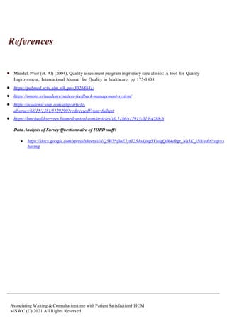 Associating Waiting & Consultation time with Patient SatisfactionHHCM
MNWC (C) 2021 All Rights Reserved
References
 Mandel, Prior (et. Al) (2004), Quality assessment program in primary care clinics: A tool for Quality
Improvement, International Journal for Quality in healthcare, pp 175-1803.
 https://pubmed.ncbi.nlm.nih.gov/30268841/
 https://omoto.io/academy/patient-feedback-management-system/
 https://academic.oup.com/ajhp/article-
abstract/68/15/1381/5129290?redirectedFrom=fulltext
 https://bmchealthservres.biomedcentral.com/articles/10.1186/s12913-019-4288-6
Data Analysis of Survey Questionnaire of 5OPD staffs
 https://docs.google.com/spreadsheets/d/1Q5WPvfioE1ytT25JoKjngSVsoqQdk4dYgt_Nq5K_jN8/edit?usp=s
haring
 
