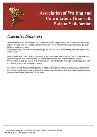 Associating Waiting & Consultation time with Patient SatisfactionHHCM
MNWC (C) 2021 All Rights Reserved
Executive Summary
Medical examination and treatment and community health improvements are a concern for the whole
society. Waiting time for a medical examination is an equally important fact, contributing to the level
of the consultation process.
Reducing waiting time and thereby meeting patient satisfaction is a developing trend in hospitals and
clinics today.
Long hospital wait times can be exacerbated by various factors such as patient flow, a bottleneck, and
overcrowding. In India overcrowding is a common problem in most of the healthcare sectors.
Overcrowding is not just caused by a large number of patients but also by a high number of patients with
serious illnesses and low numbers of nurses.
In order to provide better care for patients in addition to improving professionalquality, infrastructure
and service attitudes, the project is focused on waiting and consultation time for medical examination as a
contributing factor to patient satisfaction levels.
Association of Waiting and
Consultation Time with
Patient Satisfaction
 