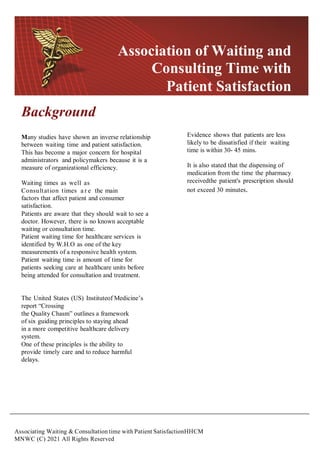 Associating Waiting & Consultation time with Patient SatisfactionHHCM
MNWC (C) 2021 All Rights Reserved
Background
Many studies have shown an inverse relationship
between waiting time and patient satisfaction.
This has become a major concern for hospital
administrators and policymakers because it is a
measure of organizational efficiency.
Waiting times as well as
Consultation times a r e the main
factors that affect patient and consumer
satisfaction.
Patients are aware that they should wait to see a
doctor. However, there is no known acceptable
waiting or consultation time.
Patient waiting time for healthcare services is
identified by W.H.O as one of the key
measurements of a responsive health system.
Patient waiting time is amount of time for
patients seeking care at healthcare units before
being attended for consultation and treatment.
The United States (US) Instituteof Medicine’s
report “Crossing
the Quality Chasm” outlines a framework
of six guiding principles to staying ahead
in a more competitive healthcare delivery
system.
One of these principles is the ability to
provide timely care and to reduce harmful
delays.
Evidence shows that patients are less
likely to be dissatisfied if their waiting
time is within 30- 45 mins.
It is also stated that the dispensing of
medication from the time the pharmacy
receivedthe patient's prescription should
not exceed 30 minutes.
Association of Waiting and
Consulting Time with
Patient Satisfaction
 