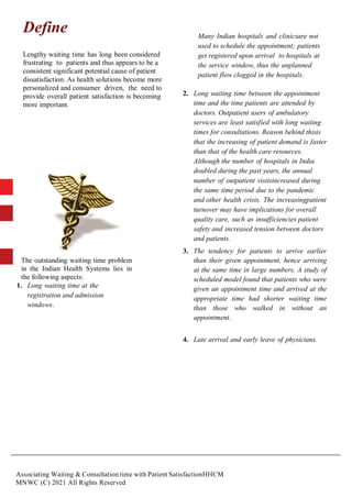 Associating Waiting & Consultation time with Patient SatisfactionHHCM
MNWC (C) 2021 All Rights Reserved
Define
Lengthy waiting time has long been considered
frustrating to patients and thus appears to be a
consistent significant potential cause of patient
dissatisfaction. As health solutions become more
personalized and consumer driven, the need to
provide overall patient satisfaction is becoming
more important.
The outstanding waiting time problem
in the Indian Health Systems lies in
the following aspects:
1. Long waiting time at the
registration and admission
windows.
Many Indian hospitals and clinicsare not
used to schedule the appointment; patients
get registered upon arrival to hospitals at
the service window, thus the unplanned
patient flow clogged in the hospitals.
2. Long waiting time between the appointment
time and the time patients are attended by
doctors. Outpatient users of ambulatory
services are least satisfied with long waiting
times for consultations. Reason behind thisis
that the increasing of patient demand is faster
than that of the health care resources.
Although the number of hospitals in India
doubled during the past years, the annual
number of outpatient visitsincreased during
the same time period due to the pandemic
and other health crisis. The increasingpatient
turnover may have implications for overall
quality care, such as insufficiencies patient
safety and increased tension between doctors
and patients.
3. The tendency for patients to arrive earlier
than their given appointment, hence arriving
at the same time in large numbers. A study of
scheduled model found that patients who were
given an appointment time and arrived at the
appropriate time had shorter waiting time
than those who walked in without an
appointment.
4. Late arrival and early leave of physicians.
 