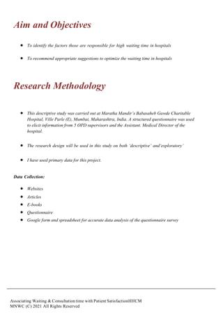 Associating Waiting & Consultation time with Patient SatisfactionHHCM
MNWC (C) 2021 All Rights Reserved
Aim and Objectives
 To identify the factors those are responsible for high waiting time in hospitals
 To recommend appropriate suggestions to optimize the waiting time in hospitals
Research Methodology
 This descriptive study was carried out at Maratha Mandir’s Babasaheb Gawde Charitable
Hospital, Ville Parle (E), Mumbai, Maharashtra, India. A structured questionnaire was used
to elicit information from 5 OPD supervisors and the Assistant. Medical Director of the
hospital.
 The research design will be used in this study on both ‘descriptive’ and‘exploratory’
 I have used primary data for this project.
Data Collection:
 Websites
 Articles
 E-books
 Questionnaire
 Google form and spreadsheet for accurate data analysis of the questionnaire survey
 