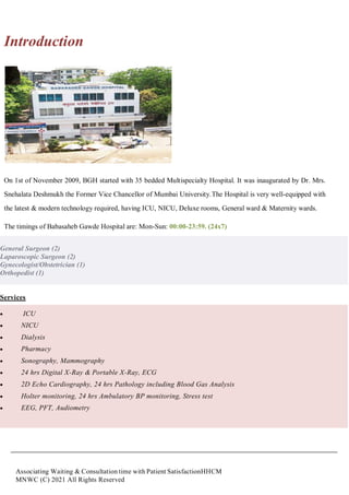 Associating Waiting & Consultation time with Patient SatisfactionHHCM
MNWC (C) 2021 All Rights Reserved
Introduction
On 1st of November 2009, BGH started with 35 bedded Multispecialty Hospital. It was inaugurated by Dr. Mrs.
Snehalata Deshmukh the Former Vice Chancellor of Mumbai University.The Hospital is very well-equipped with
the latest & modern technology required, having ICU, NICU, Deluxe rooms, General ward & Maternity wards.
The timings of Babasaheb Gawde Hospital are: Mon-Sun: 00:00-23:59. (24x7)
General Surgeon (2)
Laparoscopic Surgeon (2)
Gynecologist/Obstetrician (1)
Orthopedist (1)
Services
 ICU
 NICU
 Dialysis
 Pharmacy
 Sonography, Mammography
 24 hrs Digital X-Ray & Portable X-Ray, ECG
 2D Echo Cardiography, 24 hrs Pathology including Blood Gas Analysis
 Holter monitoring, 24 hrs Ambulatory BP monitoring, Stress test
 EEG, PFT, Audiometry
 