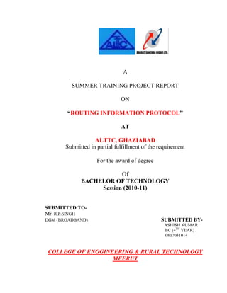 A<br />SUMMER TRAINING PROJECT REPORT<br />ON<br />“ROUTING INFORMATION PROTOCOL”<br />AT<br />ALTTC, GHAZIABAD<br />Submitted in partial fulfillment of the requirement<br />For the award of degree<br />Of<br />BACHELOR OF TECHNOLOGY<br />Session (2010-11)<br />SUBMITTED TO-<br />Mr. R.P.SINGH    <br />DGM (BROADBAND)                                                                  SUBMITTED BY-<br />                                                                                                           ASHISH KUMAR<br />                                                                                                  EC (4TH YEAR)                                                                  <br />                                                                                                            0807031014<br />COLLEGE OF ENGGINEERING & RURAL TECHNOLOGY<br />MEERUT                                                                                                  <br />                                                                                                           <br />CERTIFICATE<br />,[object Object],The project report is submitted towards the partial fulfillment of  3rd year, full time Under Graduate Degree of Technology.<br />This work has not been submitted anywhere else for any other degree. The original work was carried during 11-07-201 1 to 17-08-2011 in ALLTTC, GHAZIYABAD<br /> <br /> <br />Mr. R.P. SINGH<br />DGM (BROADBAND)<br />Mr. ARVIND KUMAR TYAGI                         Mr. V.K.SINGH<br />    SDE (BROADBAND)                                                JTO<br />ABSTRACT<br />        Since time immemorial, a man has tried hard to bring the world as close to himself as possible. His thirst for information is hard to quench so he has continuously tried to develop new technology. Which have helped to reach the objective?<br />       <br />         The world we see today is a result of the continuous research in the field of communication, which started with the invention of telephone by Graham Bell to the current avtar as we see in the form of INTERNET and MOBILE PHONES. All these technologies have come to existence because man continued its endeavor towards the objectives.<br />         This project report of mine, study of  ROUTING INFORMATION PROTOCOL has been a small effort in reviewing the trends technologies prevailing. For this purpose, no organization other ALTTC, GHAZIYABAD could have been a better choice.<br />ACKNOWLEDGEMENT<br />       It is my pleasure to be indebted to various people, who directly or indirectly contributed in the development of this work and who                                     influenced my thinking, behavior, and acts during the course of study.<br />                     <br />      I express my sincere gratitude to Mr. R.P. SINGH (DGM), worthy Principal for providing me an opportunity to undergo summer training At ALTTC, GHAZIYABAD<br />      I am thankful to Mr. ARVIND KUMAR TYAGI (SDE) for his support, cooperation, and motivation provided to me during the training for constant inspiration, presence and blessings.<br />      I also extend my sincere appreciation to Mr. VIJAY KUMAR (JTO) who provided his valuable suggestions and precious time in accomplishing my project report. <br />      Lastly, I would like to thank the almighty and my parents for their  moral  support  and  my   friends  with  whom   I  shared  my  day-to-day experience  and  received   lots  of  suggestions   that   improved  my  quality  of work.<br /> <br />ASHISH KUMAR<br />TABLE OF CONTETS<br />1-INTERNET WORKING DEVICES<br />,[object Object]