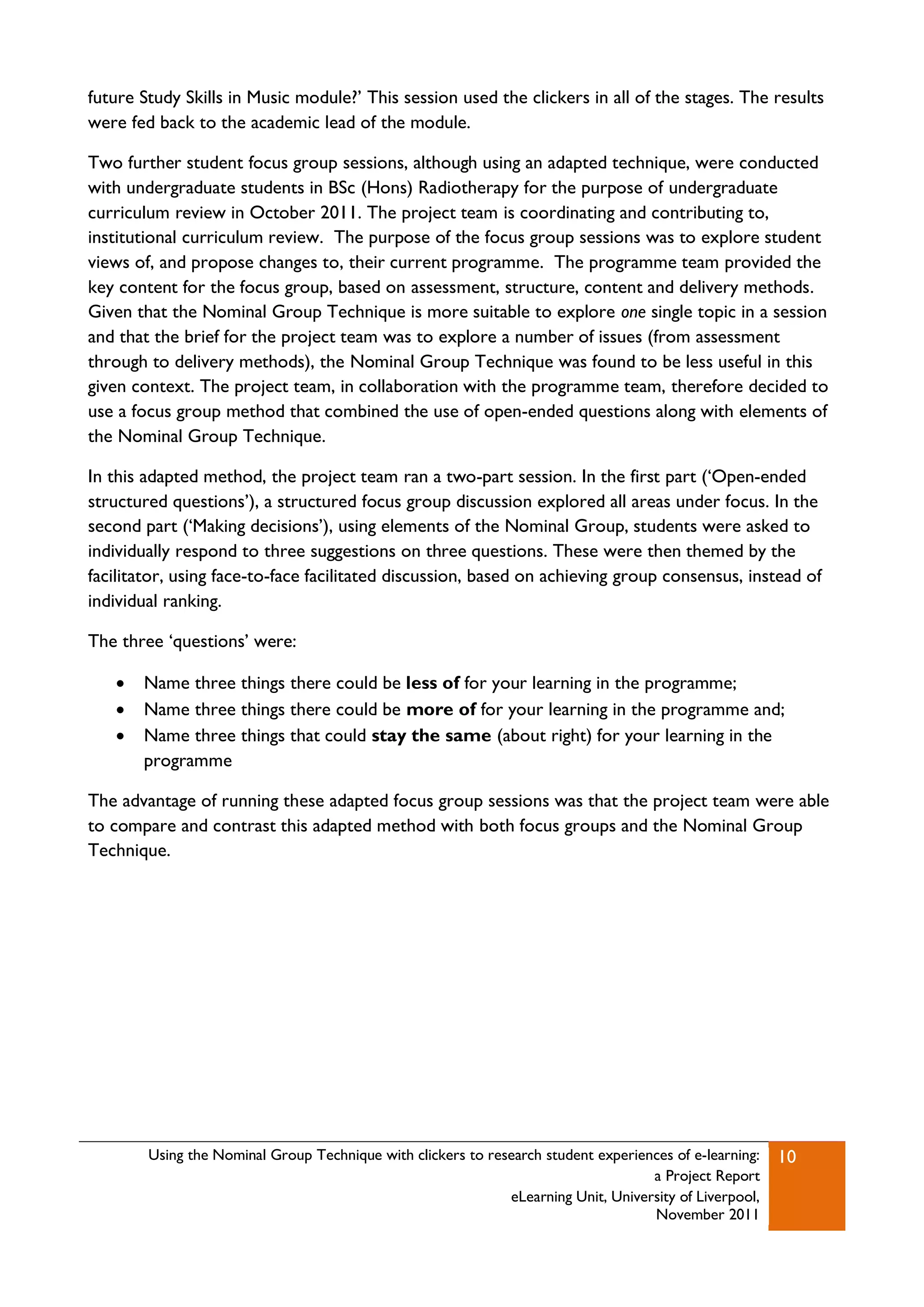 future Study Skills in Music module?‟ This session used the clickers in all of the stages. The results
were fed back to the academic lead of the module.

Two further student focus group sessions, although using an adapted technique, were conducted
with undergraduate students in BSc (Hons) Radiotherapy for the purpose of undergraduate
curriculum review in October 2011. The project team is coordinating and contributing to,
institutional curriculum review. The purpose of the focus group sessions was to explore student
views of, and propose changes to, their current programme. The programme team provided the
key content for the focus group, based on assessment, structure, content and delivery methods.
Given that the Nominal Group Technique is more suitable to explore one single topic in a session
and that the brief for the project team was to explore a number of issues (from assessment
through to delivery methods), the Nominal Group Technique was found to be less useful in this
given context. The project team, in collaboration with the programme team, therefore decided to
use a focus group method that combined the use of open-ended questions along with elements of
the Nominal Group Technique.

In this adapted method, the project team ran a two-part session. In the first part („Open-ended
structured questions‟), a structured focus group discussion explored all areas under focus. In the
second part („Making decisions‟), using elements of the Nominal Group, students were asked to
individually respond to three suggestions on three questions. These were then themed by the
facilitator, using face-to-face facilitated discussion, based on achieving group consensus, instead of
individual ranking.

The three „questions‟ were:

      Name three things there could be less of for your learning in the programme;
      Name three things there could be more of for your learning in the programme and;
      Name three things that could stay the same (about right) for your learning in the
       programme

The advantage of running these adapted focus group sessions was that the project team were able
to compare and contrast this adapted method with both focus groups and the Nominal Group
Technique.




        Using the Nominal Group Technique with clickers to research student experiences of e-learning:   10
                                                                                    a Project Report
                                                              eLearning Unit, University of Liverpool,
                                                                                    November 2011
 