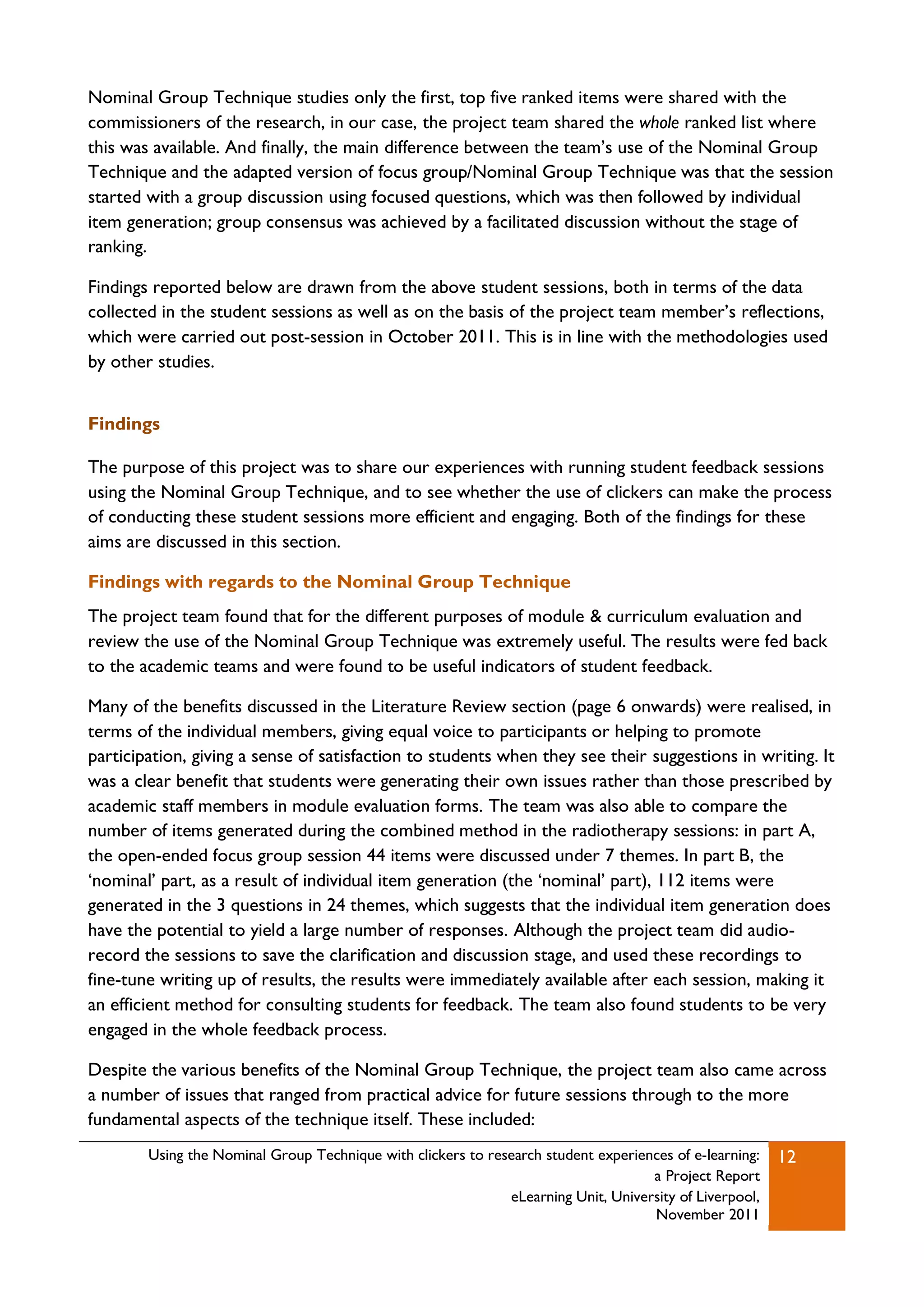 Nominal Group Technique studies only the first, top five ranked items were shared with the
commissioners of the research, in our case, the project team shared the whole ranked list where
this was available. And finally, the main difference between the team‟s use of the Nominal Group
Technique and the adapted version of focus group/Nominal Group Technique was that the session
started with a group discussion using focused questions, which was then followed by individual
item generation; group consensus was achieved by a facilitated discussion without the stage of
ranking.

Findings reported below are drawn from the above student sessions, both in terms of the data
collected in the student sessions as well as on the basis of the project team member‟s reflections,
which were carried out post-session in October 2011. This is in line with the methodologies used
by other studies.


Findings

The purpose of this project was to share our experiences with running student feedback sessions
using the Nominal Group Technique, and to see whether the use of clickers can make the process
of conducting these student sessions more efficient and engaging. Both of the findings for these
aims are discussed in this section.

Findings with regards to the Nominal Group Technique
The project team found that for the different purposes of module & curriculum evaluation and
review the use of the Nominal Group Technique was extremely useful. The results were fed back
to the academic teams and were found to be useful indicators of student feedback.

Many of the benefits discussed in the Literature Review section (page 6 onwards) were realised, in
terms of the individual members, giving equal voice to participants or helping to promote
participation, giving a sense of satisfaction to students when they see their suggestions in writing. It
was a clear benefit that students were generating their own issues rather than those prescribed by
academic staff members in module evaluation forms. The team was also able to compare the
number of items generated during the combined method in the radiotherapy sessions: in part A,
the open-ended focus group session 44 items were discussed under 7 themes. In part B, the
„nominal‟ part, as a result of individual item generation (the „nominal‟ part), 112 items were
generated in the 3 questions in 24 themes, which suggests that the individual item generation does
have the potential to yield a large number of responses. Although the project team did audio-
record the sessions to save the clarification and discussion stage, and used these recordings to
fine-tune writing up of results, the results were immediately available after each session, making it
an efficient method for consulting students for feedback. The team also found students to be very
engaged in the whole feedback process.

Despite the various benefits of the Nominal Group Technique, the project team also came across
a number of issues that ranged from practical advice for future sessions through to the more
fundamental aspects of the technique itself. These included:
        Using the Nominal Group Technique with clickers to research student experiences of e-learning:   12
                                                                                    a Project Report
                                                              eLearning Unit, University of Liverpool,
                                                                                    November 2011
 