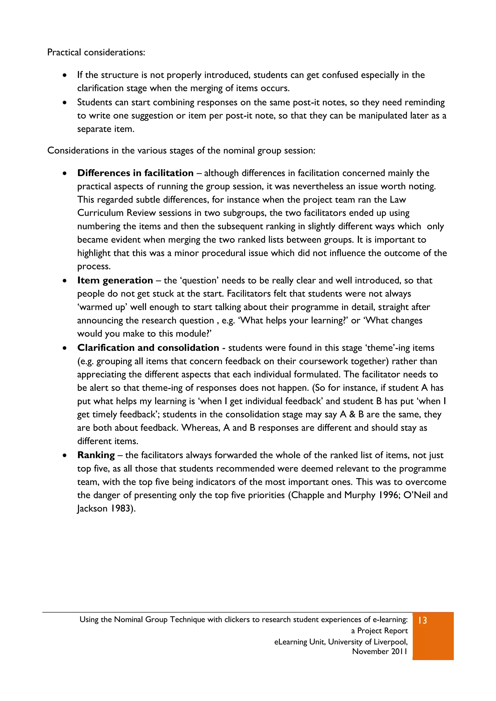 Practical considerations:

      If the structure is not properly introduced, students can get confused especially in the
       clarification stage when the merging of items occurs.
      Students can start combining responses on the same post-it notes, so they need reminding
       to write one suggestion or item per post-it note, so that they can be manipulated later as a
       separate item.

Considerations in the various stages of the nominal group session:

      Differences in facilitation – although differences in facilitation concerned mainly the
       practical aspects of running the group session, it was nevertheless an issue worth noting.
       This regarded subtle differences, for instance when the project team ran the Law
       Curriculum Review sessions in two subgroups, the two facilitators ended up using
       numbering the items and then the subsequent ranking in slightly different ways which only
       became evident when merging the two ranked lists between groups. It is important to
       highlight that this was a minor procedural issue which did not influence the outcome of the
       process.
      Item generation – the „question‟ needs to be really clear and well introduced, so that
       people do not get stuck at the start. Facilitators felt that students were not always
       „warmed up‟ well enough to start talking about their programme in detail, straight after
       announcing the research question , e.g. „What helps your learning?‟ or „What changes
       would you make to this module?‟
      Clarification and consolidation - students were found in this stage „theme‟-ing items
       (e.g. grouping all items that concern feedback on their coursework together) rather than
       appreciating the different aspects that each individual formulated. The facilitator needs to
       be alert so that theme-ing of responses does not happen. (So for instance, if student A has
       put what helps my learning is „when I get individual feedback‟ and student B has put „when I
       get timely feedback‟; students in the consolidation stage may say A & B are the same, they
       are both about feedback. Whereas, A and B responses are different and should stay as
       different items.
      Ranking – the facilitators always forwarded the whole of the ranked list of items, not just
       top five, as all those that students recommended were deemed relevant to the programme
       team, with the top five being indicators of the most important ones. This was to overcome
       the danger of presenting only the top five priorities (Chapple and Murphy 1996; O‟Neil and
       Jackson 1983).




        Using the Nominal Group Technique with clickers to research student experiences of e-learning:   13
                                                                                    a Project Report
                                                              eLearning Unit, University of Liverpool,
                                                                                    November 2011
 