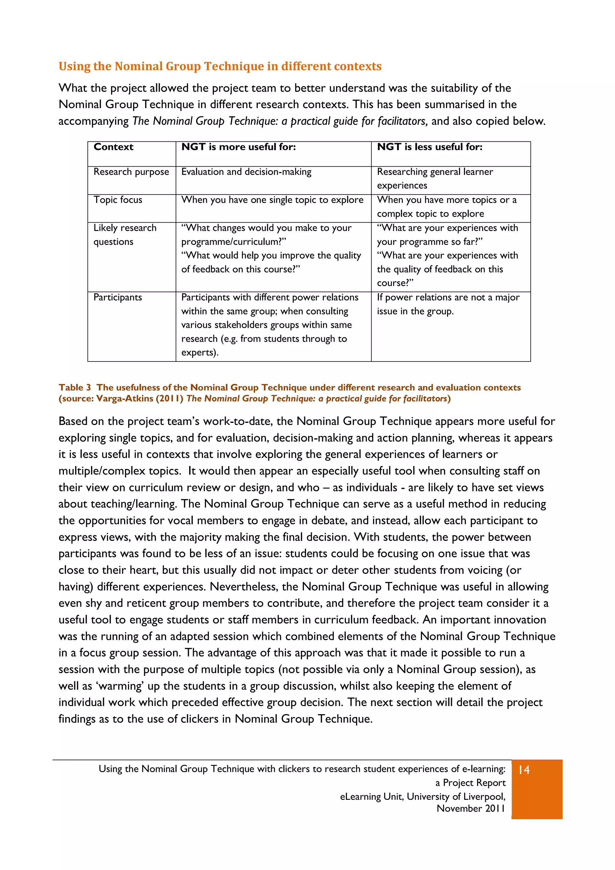 Using the Nominal Group Technique in different contexts
What the project allowed the project team to better understand was the suitability of the
Nominal Group Technique in different research contexts. This has been summarised in the
accompanying The Nominal Group Technique: a practical guide for facilitators, and also copied below.

       Context             NGT is more useful for:                       NGT is less useful for:

       Research purpose    Evaluation and decision-making                Researching general learner
                                                                         experiences
       Topic focus         When you have one single topic to explore     When you have more topics or a
                                                                         complex topic to explore
       Likely research     “What changes would you make to your          “What are your experiences with
       questions           programme/curriculum?”                        your programme so far?”
                           “What would help you improve the quality      “What are your experiences with
                           of feedback on this course?”                  the quality of feedback on this
                                                                         course?”
       Participants        Participants with different power relations   If power relations are not a major
                           within the same group; when consulting        issue in the group.
                           various stakeholders groups within same
                           research (e.g. from students through to
                           experts).


Table 3 The usefulness of the Nominal Group Technique under different research and evaluation contexts
(source: Varga-Atkins (2011) The Nominal Group Technique: a practical guide for facilitators)

Based on the project team‟s work-to-date, the Nominal Group Technique appears more useful for
exploring single topics, and for evaluation, decision-making and action planning, whereas it appears
it is less useful in contexts that involve exploring the general experiences of learners or
multiple/complex topics. It would then appear an especially useful tool when consulting staff on
their view on curriculum review or design, and who – as individuals - are likely to have set views
about teaching/learning. The Nominal Group Technique can serve as a useful method in reducing
the opportunities for vocal members to engage in debate, and instead, allow each participant to
express views, with the majority making the final decision. With students, the power between
participants was found to be less of an issue: students could be focusing on one issue that was
close to their heart, but this usually did not impact or deter other students from voicing (or
having) different experiences. Nevertheless, the Nominal Group Technique was useful in allowing
even shy and reticent group members to contribute, and therefore the project team consider it a
useful tool to engage students or staff members in curriculum feedback. An important innovation
was the running of an adapted session which combined elements of the Nominal Group Technique
in a focus group session. The advantage of this approach was that it made it possible to run a
session with the purpose of multiple topics (not possible via only a Nominal Group session), as
well as „warming‟ up the students in a group discussion, whilst also keeping the element of
individual work which preceded effective group decision. The next section will detail the project
findings as to the use of clickers in Nominal Group Technique.


        Using the Nominal Group Technique with clickers to research student experiences of e-learning:    14
                                                                                    a Project Report
                                                              eLearning Unit, University of Liverpool,
                                                                                    November 2011
 