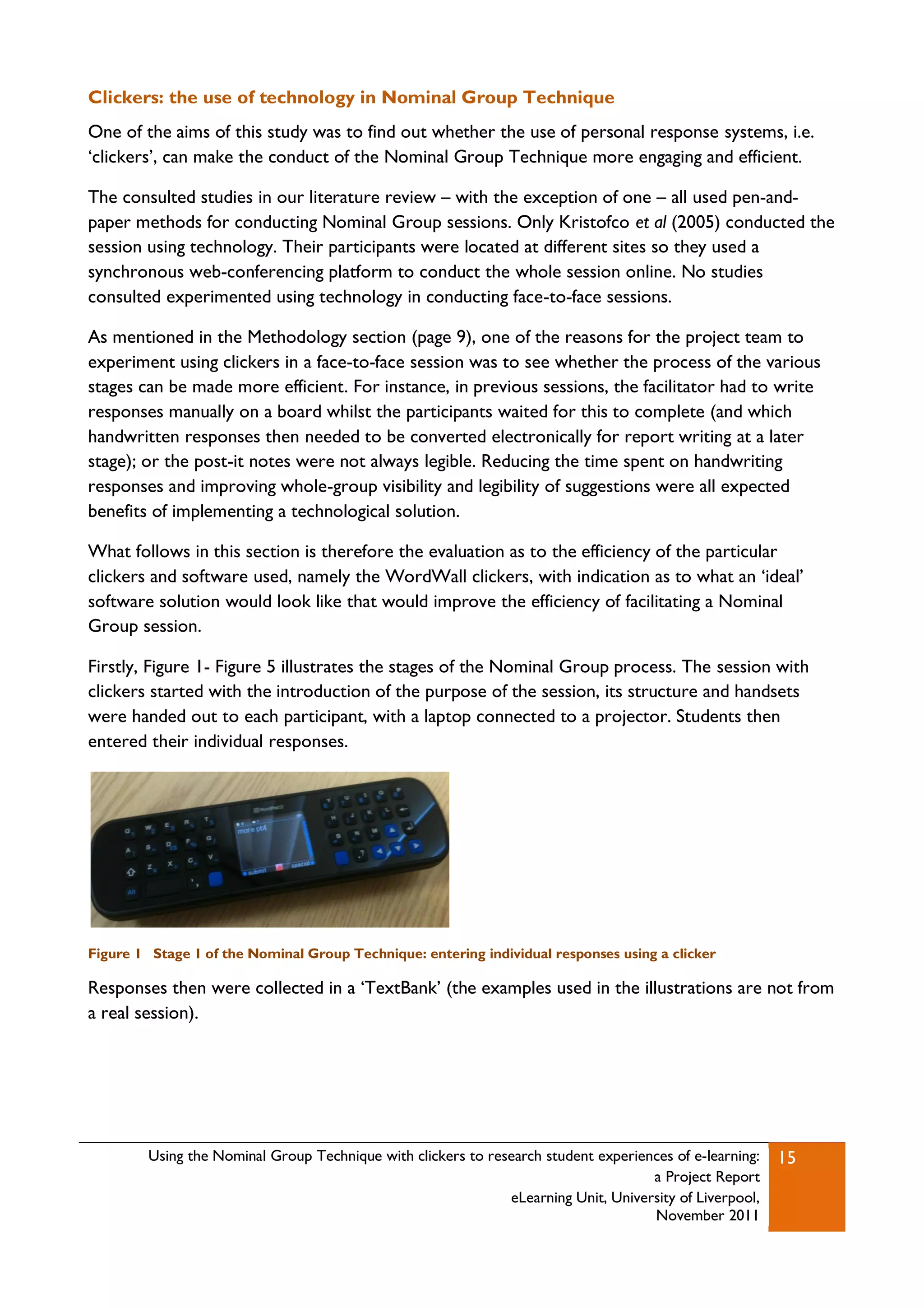 Clickers: the use of technology in Nominal Group Technique
One of the aims of this study was to find out whether the use of personal response systems, i.e.
„clickers‟, can make the conduct of the Nominal Group Technique more engaging and efficient.

The consulted studies in our literature review – with the exception of one – all used pen-and-
paper methods for conducting Nominal Group sessions. Only Kristofco et al (2005) conducted the
session using technology. Their participants were located at different sites so they used a
synchronous web-conferencing platform to conduct the whole session online. No studies
consulted experimented using technology in conducting face-to-face sessions.

As mentioned in the Methodology section (page 9), one of the reasons for the project team to
experiment using clickers in a face-to-face session was to see whether the process of the various
stages can be made more efficient. For instance, in previous sessions, the facilitator had to write
responses manually on a board whilst the participants waited for this to complete (and which
handwritten responses then needed to be converted electronically for report writing at a later
stage); or the post-it notes were not always legible. Reducing the time spent on handwriting
responses and improving whole-group visibility and legibility of suggestions were all expected
benefits of implementing a technological solution.

What follows in this section is therefore the evaluation as to the efficiency of the particular
clickers and software used, namely the WordWall clickers, with indication as to what an „ideal‟
software solution would look like that would improve the efficiency of facilitating a Nominal
Group session.

Firstly, Figure 1- Figure 5 illustrates the stages of the Nominal Group process. The session with
clickers started with the introduction of the purpose of the session, its structure and handsets
were handed out to each participant, with a laptop connected to a projector. Students then
entered their individual responses.




Figure 1 Stage 1 of the Nominal Group Technique: entering individual responses using a clicker

Responses then were collected in a „TextBank‟ (the examples used in the illustrations are not from
a real session).




         Using the Nominal Group Technique with clickers to research student experiences of e-learning:   15
                                                                                     a Project Report
                                                               eLearning Unit, University of Liverpool,
                                                                                     November 2011
 