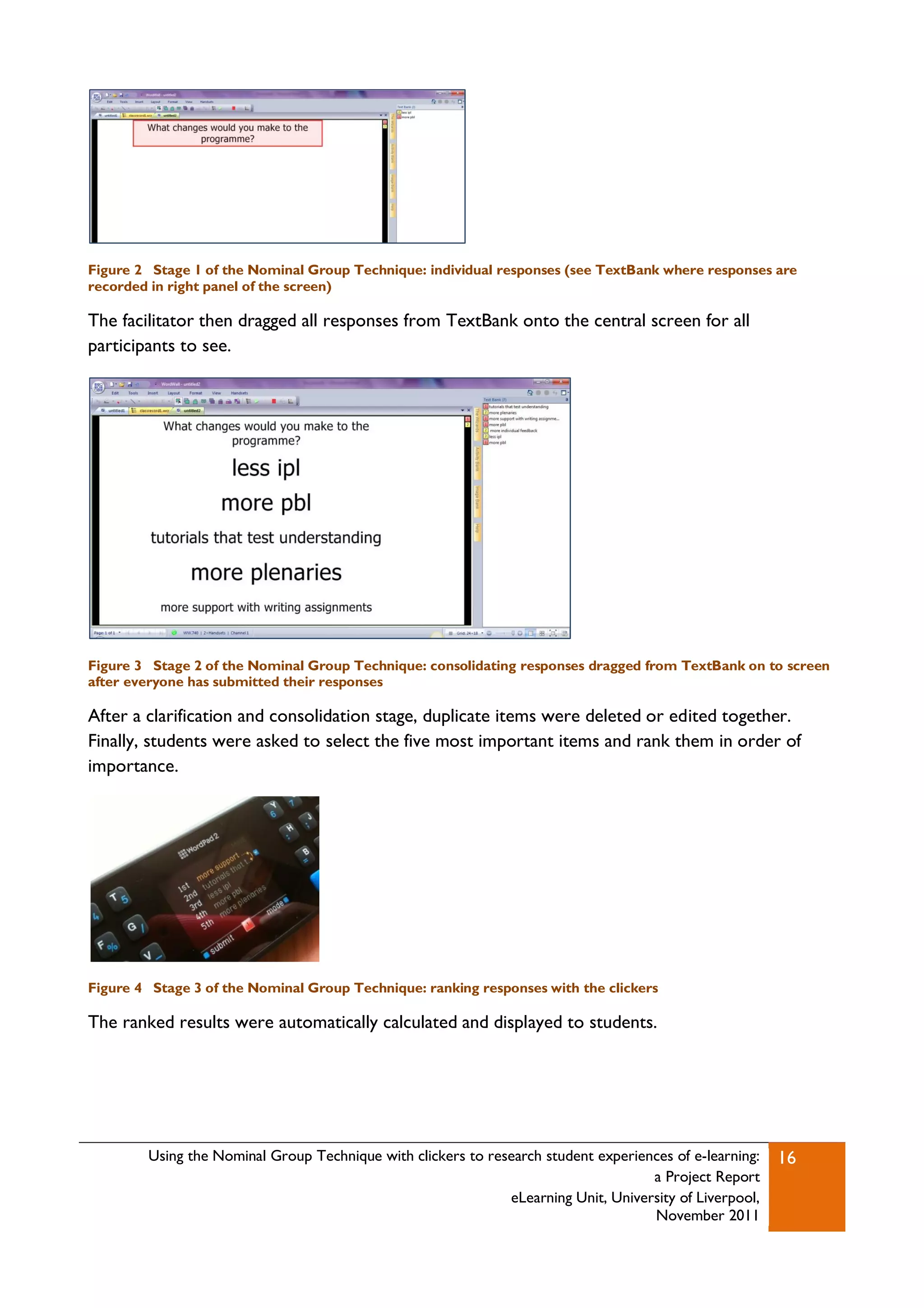 Figure 2 Stage 1 of the Nominal Group Technique: individual responses (see TextBank where responses are
recorded in right panel of the screen)

The facilitator then dragged all responses from TextBank onto the central screen for all
participants to see.




Figure 3 Stage 2 of the Nominal Group Technique: consolidating responses dragged from TextBank on to screen
after everyone has submitted their responses

After a clarification and consolidation stage, duplicate items were deleted or edited together.
Finally, students were asked to select the five most important items and rank them in order of
importance.




Figure 4 Stage 3 of the Nominal Group Technique: ranking responses with the clickers

The ranked results were automatically calculated and displayed to students.




        Using the Nominal Group Technique with clickers to research student experiences of e-learning:   16
                                                                                    a Project Report
                                                              eLearning Unit, University of Liverpool,
                                                                                    November 2011
 