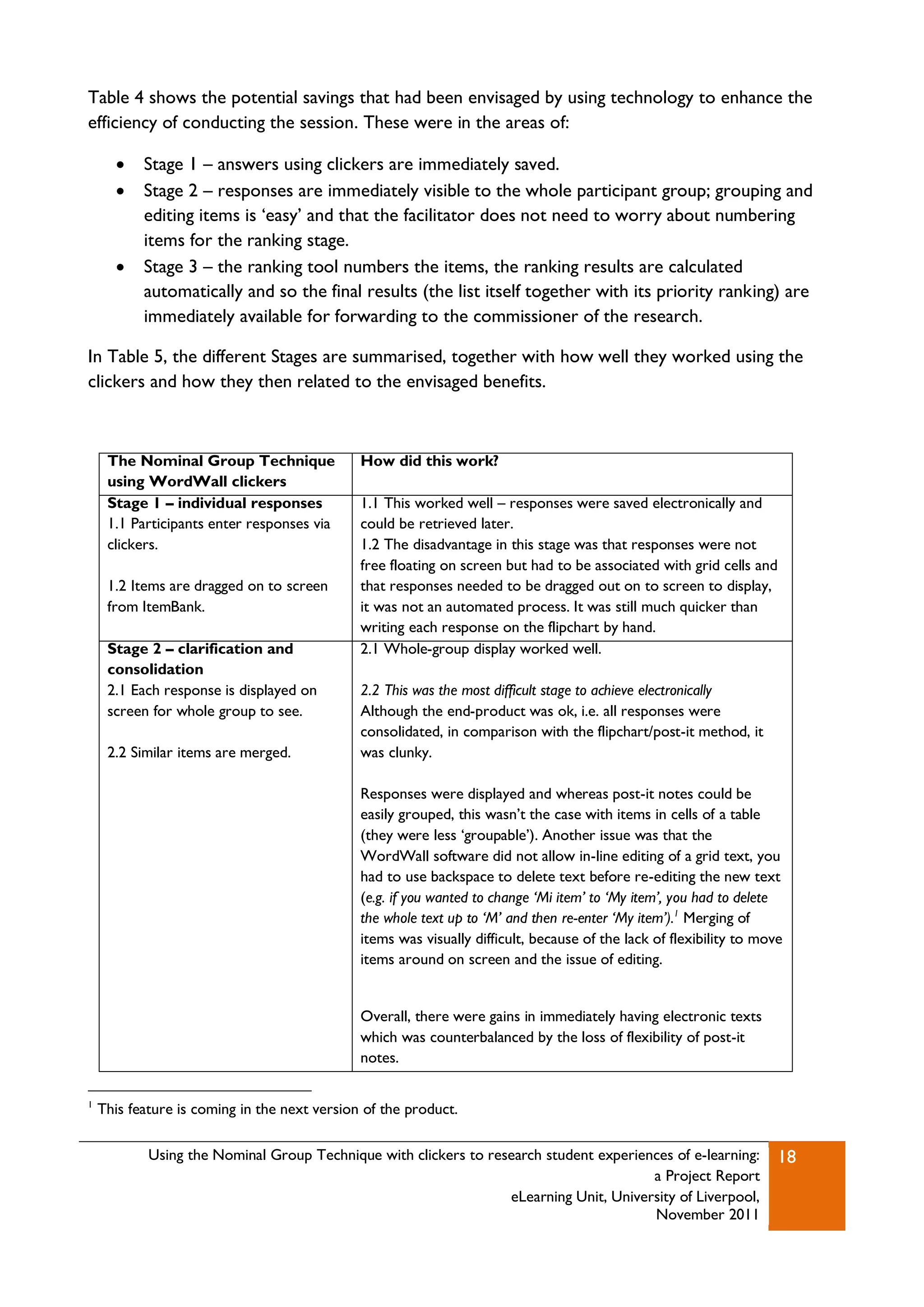 Table 4 shows the potential savings that had been envisaged by using technology to enhance the
efficiency of conducting the session. These were in the areas of:

          Stage 1 – answers using clickers are immediately saved.
          Stage 2 – responses are immediately visible to the whole participant group; grouping and
           editing items is „easy‟ and that the facilitator does not need to worry about numbering
           items for the ranking stage.
          Stage 3 – the ranking tool numbers the items, the ranking results are calculated
           automatically and so the final results (the list itself together with its priority ranking) are
           immediately available for forwarding to the commissioner of the research.

In Table 5, the different Stages are summarised, together with how well they worked using the
clickers and how they then related to the envisaged benefits.



     The Nominal Group Technique              How did this work?
     using WordWall clickers
     Stage 1 – individual responses           1.1 This worked well – responses were saved electronically and
     1.1 Participants enter responses via     could be retrieved later.
     clickers.                                1.2 The disadvantage in this stage was that responses were not
                                              free floating on screen but had to be associated with grid cells and
     1.2 Items are dragged on to screen       that responses needed to be dragged out on to screen to display,
     from ItemBank.                           it was not an automated process. It was still much quicker than
                                              writing each response on the flipchart by hand.
     Stage 2 – clarification and              2.1 Whole-group display worked well.
     consolidation
     2.1 Each response is displayed on        2.2 This was the most difficult stage to achieve electronically
     screen for whole group to see.           Although the end-product was ok, i.e. all responses were
                                              consolidated, in comparison with the flipchart/post-it method, it
     2.2 Similar items are merged.            was clunky.

                                              Responses were displayed and whereas post-it notes could be
                                              easily grouped, this wasn‟t the case with items in cells of a table
                                              (they were less „groupable‟). Another issue was that the
                                              WordWall software did not allow in-line editing of a grid text, you
                                              had to use backspace to delete text before re-editing the new text
                                              (e.g. if you wanted to change ‘Mi item’ to ‘My item’, you had to delete
                                              the whole text up to ‘M’ and then re-enter ‘My item’).1 Merging of
                                              items was visually difficult, because of the lack of flexibility to move
                                              items around on screen and the issue of editing.


                                              Overall, there were gains in immediately having electronic texts
                                              which was counterbalanced by the loss of flexibility of post-it
                                              notes.

1
    This feature is coming in the next version of the product.

            Using the Nominal Group Technique with clickers to research student experiences of e-learning:           18
                                                                                        a Project Report
                                                                  eLearning Unit, University of Liverpool,
                                                                                        November 2011
 