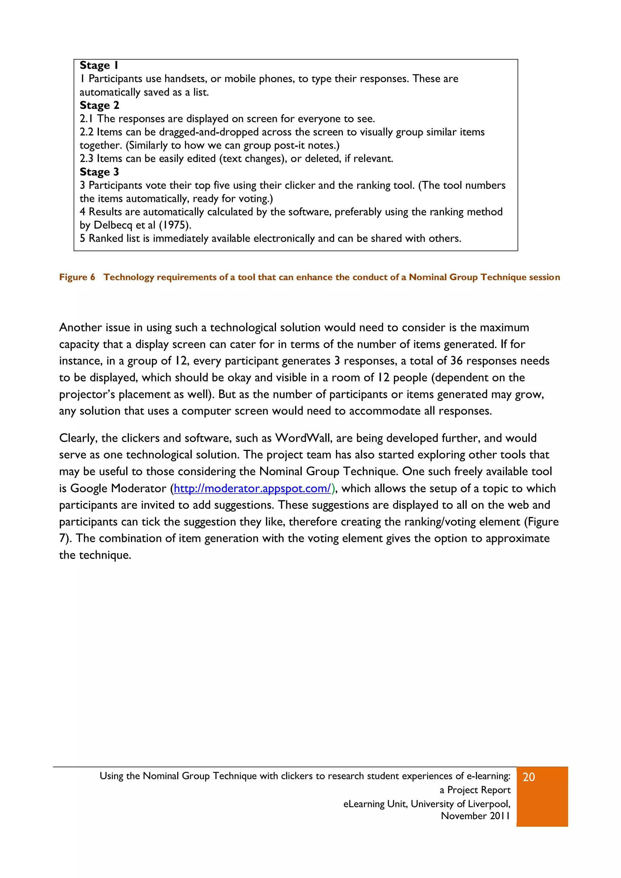 Stage 1
    1 Participants use handsets, or mobile phones, to type their responses. These are
    automatically saved as a list.
    Stage 2
    2.1 The responses are displayed on screen for everyone to see.
    2.2 Items can be dragged-and-dropped across the screen to visually group similar items
    together. (Similarly to how we can group post-it notes.)
    2.3 Items can be easily edited (text changes), or deleted, if relevant.
    Stage 3
    3 Participants vote their top five using their clicker and the ranking tool. (The tool numbers
    the items automatically, ready for voting.)
    4 Results are automatically calculated by the software, preferably using the ranking method
    by Delbecq et al (1975).
    5 Ranked list is immediately available electronically and can be shared with others.


Figure 6 Technology requirements of a tool that can enhance the conduct of a Nominal Group Technique session




Another issue in using such a technological solution would need to consider is the maximum
capacity that a display screen can cater for in terms of the number of items generated. If for
instance, in a group of 12, every participant generates 3 responses, a total of 36 responses needs
to be displayed, which should be okay and visible in a room of 12 people (dependent on the
projector‟s placement as well). But as the number of participants or items generated may grow,
any solution that uses a computer screen would need to accommodate all responses.

Clearly, the clickers and software, such as WordWall, are being developed further, and would
serve as one technological solution. The project team has also started exploring other tools that
may be useful to those considering the Nominal Group Technique. One such freely available tool
is Google Moderator (http://moderator.appspot.com/), which allows the setup of a topic to which
participants are invited to add suggestions. These suggestions are displayed to all on the web and
participants can tick the suggestion they like, therefore creating the ranking/voting element (Figure
7). The combination of item generation with the voting element gives the option to approximate
the technique.




        Using the Nominal Group Technique with clickers to research student experiences of e-learning:   20
                                                                                    a Project Report
                                                              eLearning Unit, University of Liverpool,
                                                                                    November 2011
 