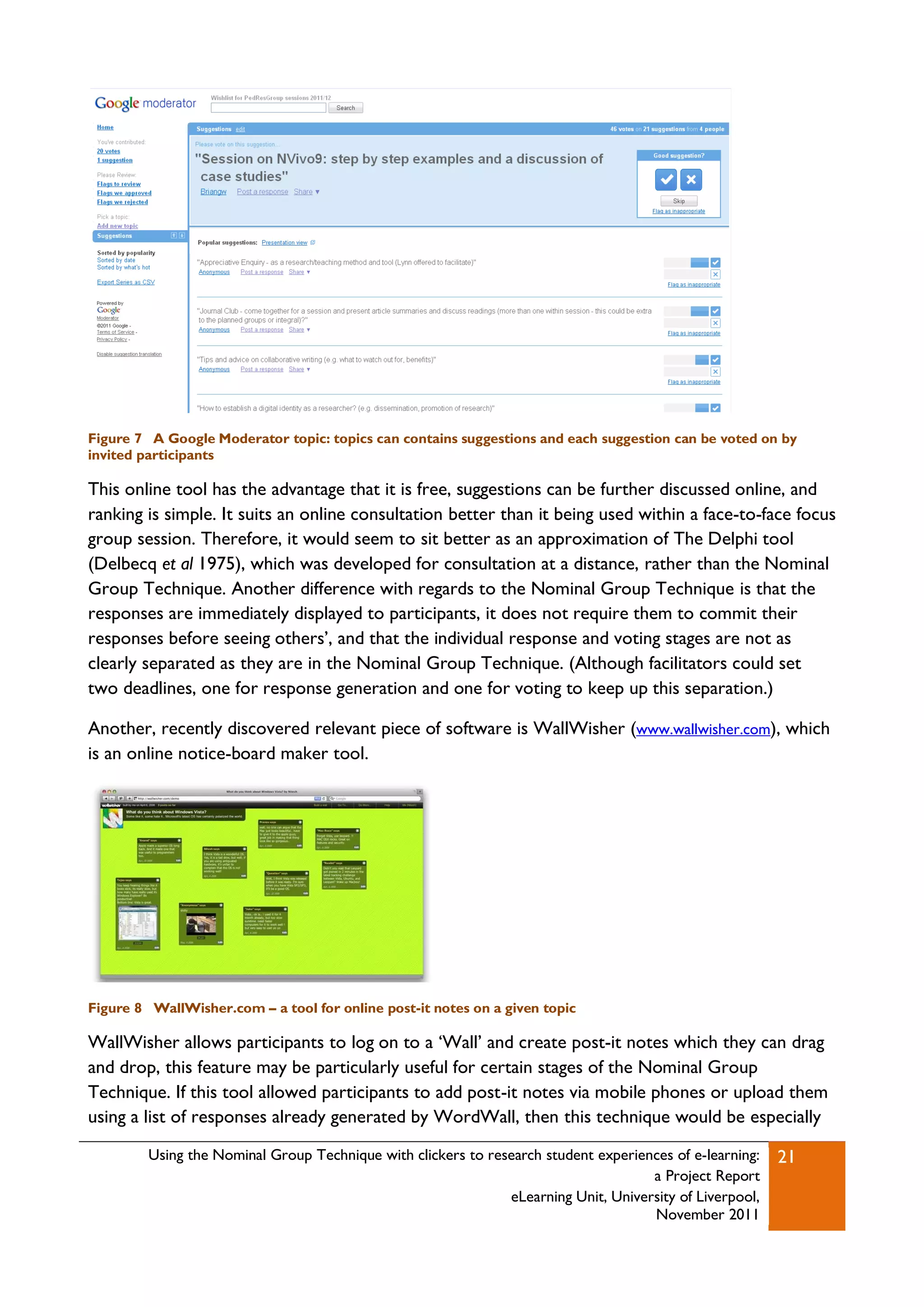 Figure 7 A Google Moderator topic: topics can contains suggestions and each suggestion can be voted on by
invited participants

This online tool has the advantage that it is free, suggestions can be further discussed online, and
ranking is simple. It suits an online consultation better than it being used within a face-to-face focus
group session. Therefore, it would seem to sit better as an approximation of The Delphi tool
(Delbecq et al 1975), which was developed for consultation at a distance, rather than the Nominal
Group Technique. Another difference with regards to the Nominal Group Technique is that the
responses are immediately displayed to participants, it does not require them to commit their
responses before seeing others‟, and that the individual response and voting stages are not as
clearly separated as they are in the Nominal Group Technique. (Although facilitators could set
two deadlines, one for response generation and one for voting to keep up this separation.)

Another, recently discovered relevant piece of software is WallWisher (www.wallwisher.com), which
is an online notice-board maker tool.




Figure 8 WallWisher.com – a tool for online post-it notes on a given topic

WallWisher allows participants to log on to a „Wall‟ and create post-it notes which they can drag
and drop, this feature may be particularly useful for certain stages of the Nominal Group
Technique. If this tool allowed participants to add post-it notes via mobile phones or upload them
using a list of responses already generated by WordWall, then this technique would be especially

         Using the Nominal Group Technique with clickers to research student experiences of e-learning:   21
                                                                                     a Project Report
                                                               eLearning Unit, University of Liverpool,
                                                                                     November 2011
 