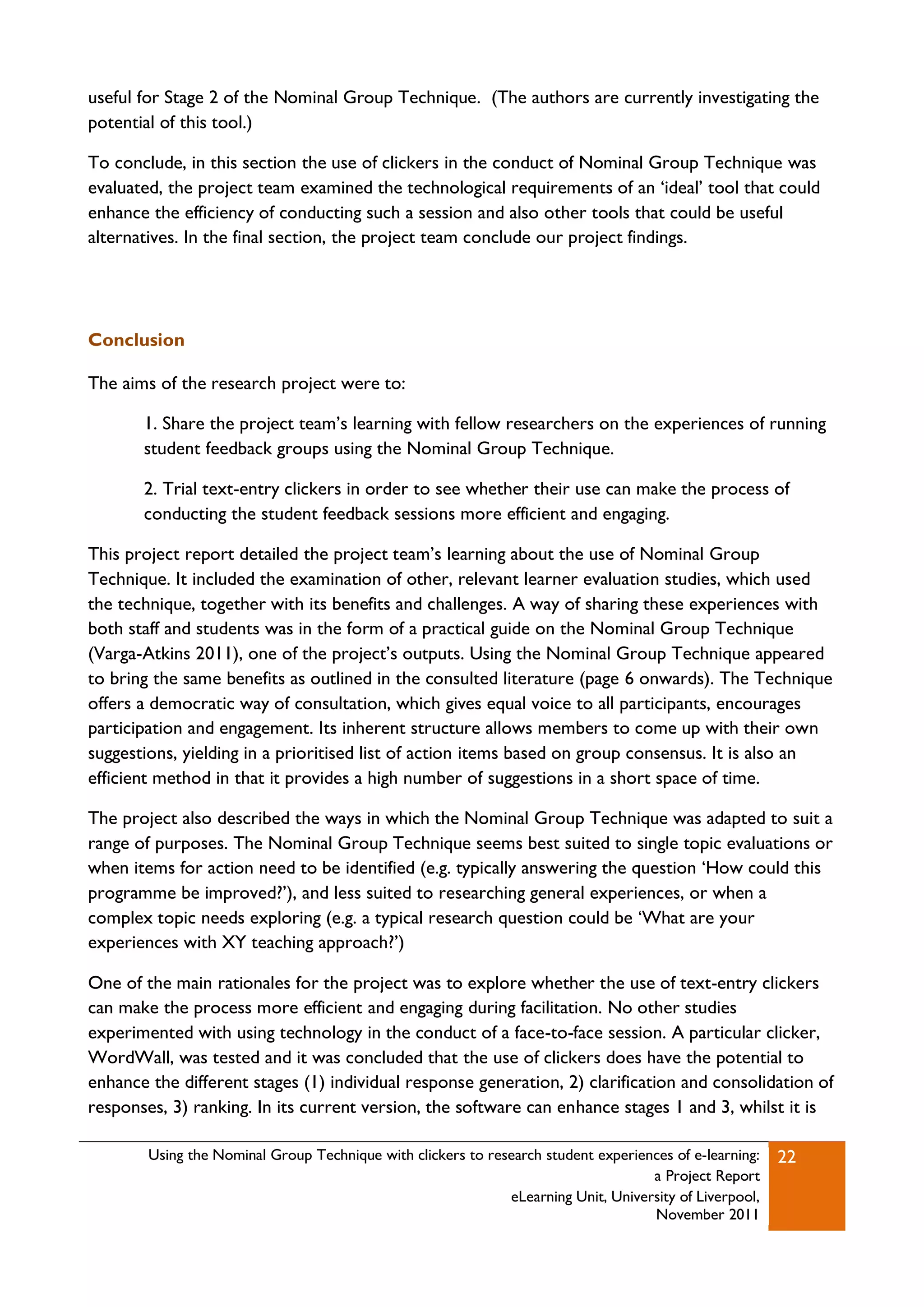 useful for Stage 2 of the Nominal Group Technique. (The authors are currently investigating the
potential of this tool.)

To conclude, in this section the use of clickers in the conduct of Nominal Group Technique was
evaluated, the project team examined the technological requirements of an „ideal‟ tool that could
enhance the efficiency of conducting such a session and also other tools that could be useful
alternatives. In the final section, the project team conclude our project findings.




Conclusion

The aims of the research project were to:

       1. Share the project team‟s learning with fellow researchers on the experiences of running
       student feedback groups using the Nominal Group Technique.

       2. Trial text-entry clickers in order to see whether their use can make the process of
       conducting the student feedback sessions more efficient and engaging.

This project report detailed the project team‟s learning about the use of Nominal Group
Technique. It included the examination of other, relevant learner evaluation studies, which used
the technique, together with its benefits and challenges. A way of sharing these experiences with
both staff and students was in the form of a practical guide on the Nominal Group Technique
(Varga-Atkins 2011), one of the project‟s outputs. Using the Nominal Group Technique appeared
to bring the same benefits as outlined in the consulted literature (page 6 onwards). The Technique
offers a democratic way of consultation, which gives equal voice to all participants, encourages
participation and engagement. Its inherent structure allows members to come up with their own
suggestions, yielding in a prioritised list of action items based on group consensus. It is also an
efficient method in that it provides a high number of suggestions in a short space of time.

The project also described the ways in which the Nominal Group Technique was adapted to suit a
range of purposes. The Nominal Group Technique seems best suited to single topic evaluations or
when items for action need to be identified (e.g. typically answering the question „How could this
programme be improved?‟), and less suited to researching general experiences, or when a
complex topic needs exploring (e.g. a typical research question could be „What are your
experiences with XY teaching approach?‟)

One of the main rationales for the project was to explore whether the use of text-entry clickers
can make the process more efficient and engaging during facilitation. No other studies
experimented with using technology in the conduct of a face-to-face session. A particular clicker,
WordWall, was tested and it was concluded that the use of clickers does have the potential to
enhance the different stages (1) individual response generation, 2) clarification and consolidation of
responses, 3) ranking. In its current version, the software can enhance stages 1 and 3, whilst it is

        Using the Nominal Group Technique with clickers to research student experiences of e-learning:   22
                                                                                    a Project Report
                                                              eLearning Unit, University of Liverpool,
                                                                                    November 2011
 