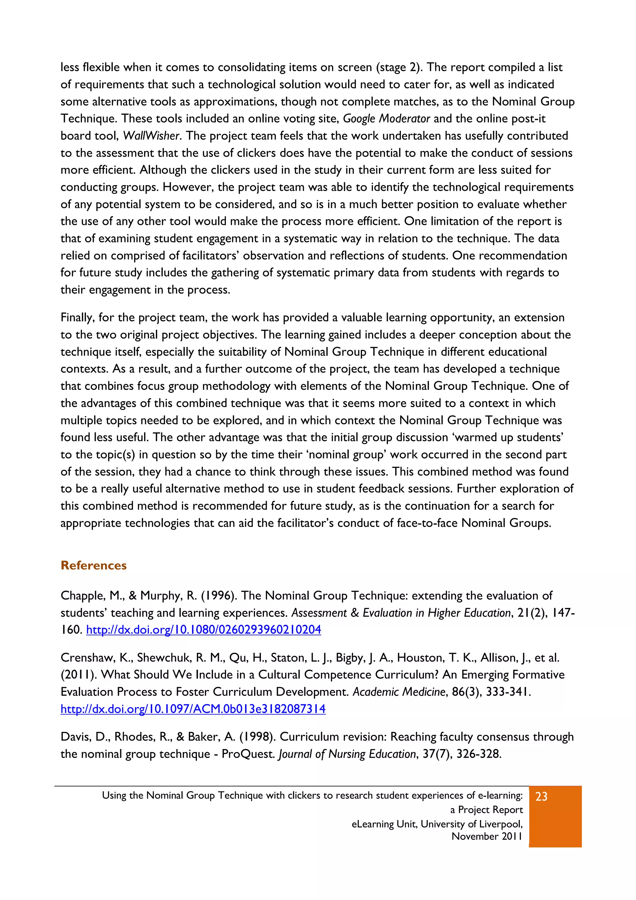 less flexible when it comes to consolidating items on screen (stage 2). The report compiled a list
of requirements that such a technological solution would need to cater for, as well as indicated
some alternative tools as approximations, though not complete matches, as to the Nominal Group
Technique. These tools included an online voting site, Google Moderator and the online post-it
board tool, WallWisher. The project team feels that the work undertaken has usefully contributed
to the assessment that the use of clickers does have the potential to make the conduct of sessions
more efficient. Although the clickers used in the study in their current form are less suited for
conducting groups. However, the project team was able to identify the technological requirements
of any potential system to be considered, and so is in a much better position to evaluate whether
the use of any other tool would make the process more efficient. One limitation of the report is
that of examining student engagement in a systematic way in relation to the technique. The data
relied on comprised of facilitators‟ observation and reflections of students. One recommendation
for future study includes the gathering of systematic primary data from students with regards to
their engagement in the process.

Finally, for the project team, the work has provided a valuable learning opportunity, an extension
to the two original project objectives. The learning gained includes a deeper conception about the
technique itself, especially the suitability of Nominal Group Technique in different educational
contexts. As a result, and a further outcome of the project, the team has developed a technique
that combines focus group methodology with elements of the Nominal Group Technique. One of
the advantages of this combined technique was that it seems more suited to a context in which
multiple topics needed to be explored, and in which context the Nominal Group Technique was
found less useful. The other advantage was that the initial group discussion „warmed up students‟
to the topic(s) in question so by the time their „nominal group‟ work occurred in the second part
of the session, they had a chance to think through these issues. This combined method was found
to be a really useful alternative method to use in student feedback sessions. Further exploration of
this combined method is recommended for future study, as is the continuation for a search for
appropriate technologies that can aid the facilitator‟s conduct of face-to-face Nominal Groups.


References

Chapple, M., & Murphy, R. (1996). The Nominal Group Technique: extending the evaluation of
students‟ teaching and learning experiences. Assessment & Evaluation in Higher Education, 21(2), 147-
160. http://dx.doi.org/10.1080/0260293960210204

Crenshaw, K., Shewchuk, R. M., Qu, H., Staton, L. J., Bigby, J. A., Houston, T. K., Allison, J., et al.
(2011). What Should We Include in a Cultural Competence Curriculum? An Emerging Formative
Evaluation Process to Foster Curriculum Development. Academic Medicine, 86(3), 333-341.
http://dx.doi.org/10.1097/ACM.0b013e3182087314

Davis, D., Rhodes, R., & Baker, A. (1998). Curriculum revision: Reaching faculty consensus through
the nominal group technique - ProQuest. Journal of Nursing Education, 37(7), 326-328.


        Using the Nominal Group Technique with clickers to research student experiences of e-learning:   23
                                                                                    a Project Report
                                                              eLearning Unit, University of Liverpool,
                                                                                    November 2011
 