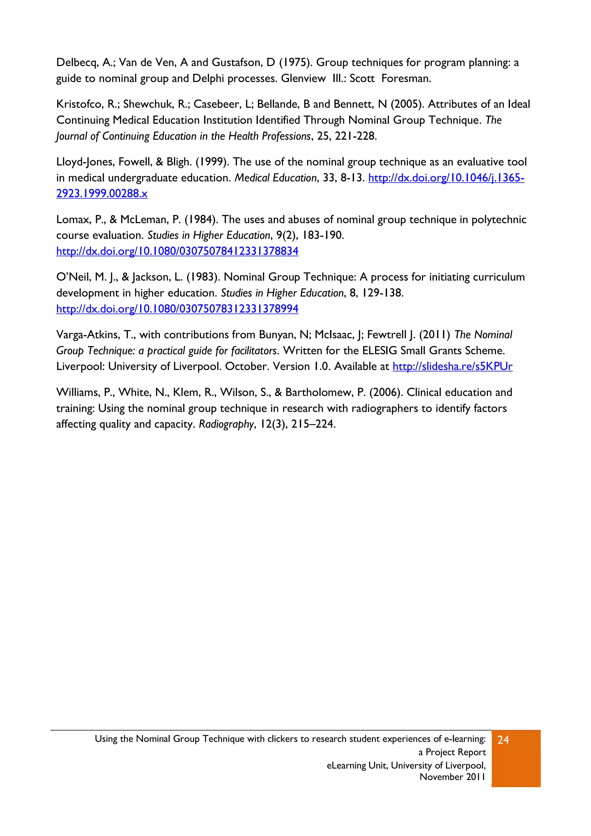 Delbecq, A.; Van de Ven, A and Gustafson, D (1975). Group techniques for program planning: a
guide to nominal group and Delphi processes. Glenview Ill.: Scott Foresman.

Kristofco, R.; Shewchuk, R.; Casebeer, L; Bellande, B and Bennett, N (2005). Attributes of an Ideal
Continuing Medical Education Institution Identified Through Nominal Group Technique. The
Journal of Continuing Education in the Health Professions, 25, 221-228.

Lloyd-Jones, Fowell, & Bligh. (1999). The use of the nominal group technique as an evaluative tool
in medical undergraduate education. Medical Education, 33, 8-13. http://dx.doi.org/10.1046/j.1365-
2923.1999.00288.x

Lomax, P., & McLeman, P. (1984). The uses and abuses of nominal group technique in polytechnic
course evaluation. Studies in Higher Education, 9(2), 183-190.
http://dx.doi.org/10.1080/03075078412331378834

O‟Neil, M. J., & Jackson, L. (1983). Nominal Group Technique: A process for initiating curriculum
development in higher education. Studies in Higher Education, 8, 129-138.
http://dx.doi.org/10.1080/03075078312331378994

Varga-Atkins, T., with contributions from Bunyan, N; McIsaac, J; Fewtrell J. (2011) The Nominal
Group Technique: a practical guide for facilitators. Written for the ELESIG Small Grants Scheme.
Liverpool: University of Liverpool. October. Version 1.0. Available at http://slidesha.re/s5KPUr

Williams, P., White, N., Klem, R., Wilson, S., & Bartholomew, P. (2006). Clinical education and
training: Using the nominal group technique in research with radiographers to identify factors
affecting quality and capacity. Radiography, 12(3), 215–224.




        Using the Nominal Group Technique with clickers to research student experiences of e-learning:   24
                                                                                    a Project Report
                                                              eLearning Unit, University of Liverpool,
                                                                                    November 2011
 