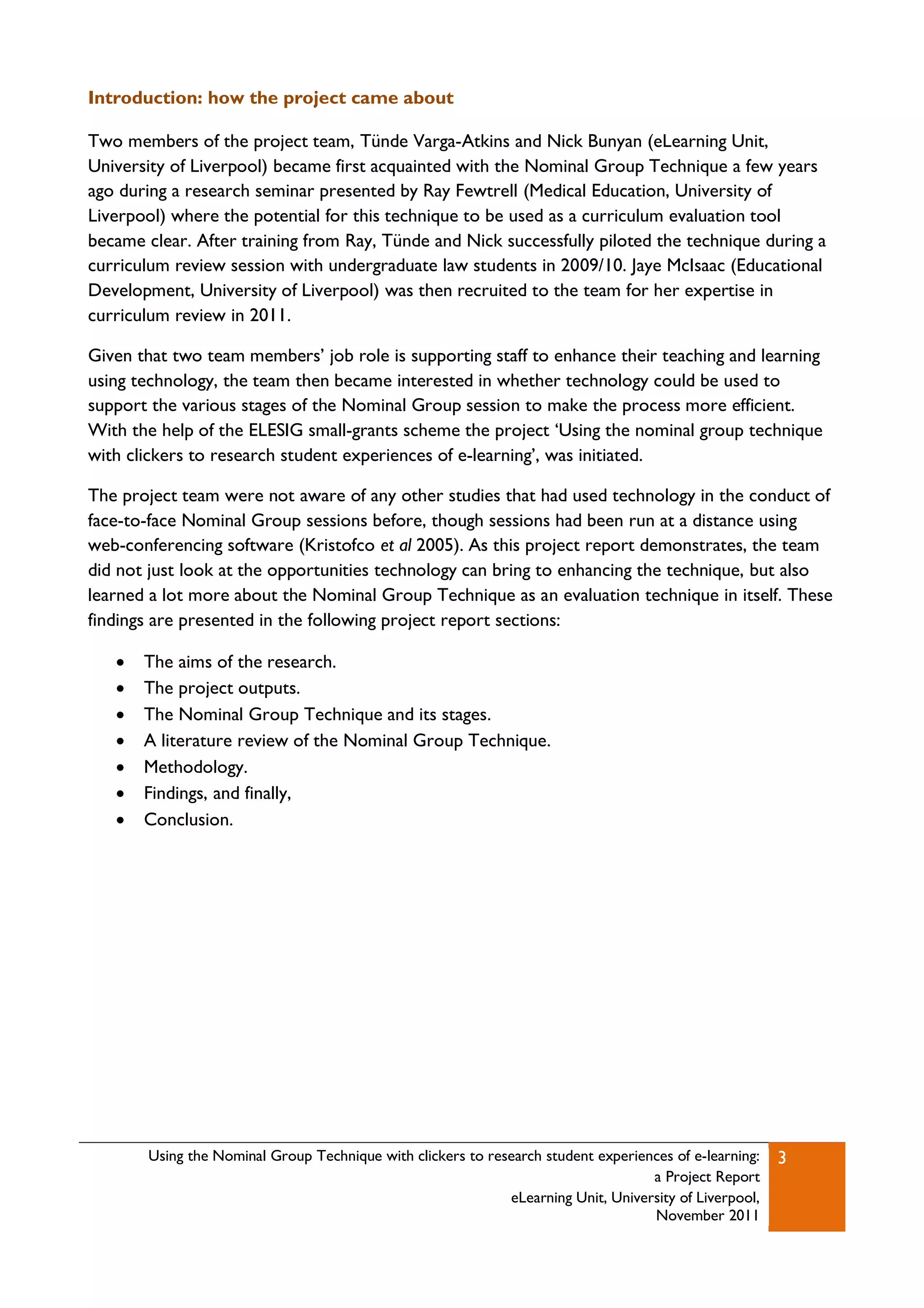 Introduction: how the project came about

Two members of the project team, Tünde Varga-Atkins and Nick Bunyan (eLearning Unit,
University of Liverpool) became first acquainted with the Nominal Group Technique a few years
ago during a research seminar presented by Ray Fewtrell (Medical Education, University of
Liverpool) where the potential for this technique to be used as a curriculum evaluation tool
became clear. After training from Ray, Tünde and Nick successfully piloted the technique during a
curriculum review session with undergraduate law students in 2009/10. Jaye McIsaac (Educational
Development, University of Liverpool) was then recruited to the team for her expertise in
curriculum review in 2011.

Given that two team members‟ job role is supporting staff to enhance their teaching and learning
using technology, the team then became interested in whether technology could be used to
support the various stages of the Nominal Group session to make the process more efficient.
With the help of the ELESIG small-grants scheme the project „Using the nominal group technique
with clickers to research student experiences of e-learning‟, was initiated.

The project team were not aware of any other studies that had used technology in the conduct of
face-to-face Nominal Group sessions before, though sessions had been run at a distance using
web-conferencing software (Kristofco et al 2005). As this project report demonstrates, the team
did not just look at the opportunities technology can bring to enhancing the technique, but also
learned a lot more about the Nominal Group Technique as an evaluation technique in itself. These
findings are presented in the following project report sections:

      The aims of the research.
      The project outputs.
      The Nominal Group Technique and its stages.
      A literature review of the Nominal Group Technique.
      Methodology.
      Findings, and finally,
      Conclusion.




       Using the Nominal Group Technique with clickers to research student experiences of e-learning:   3
                                                                                   a Project Report
                                                             eLearning Unit, University of Liverpool,
                                                                                   November 2011
 