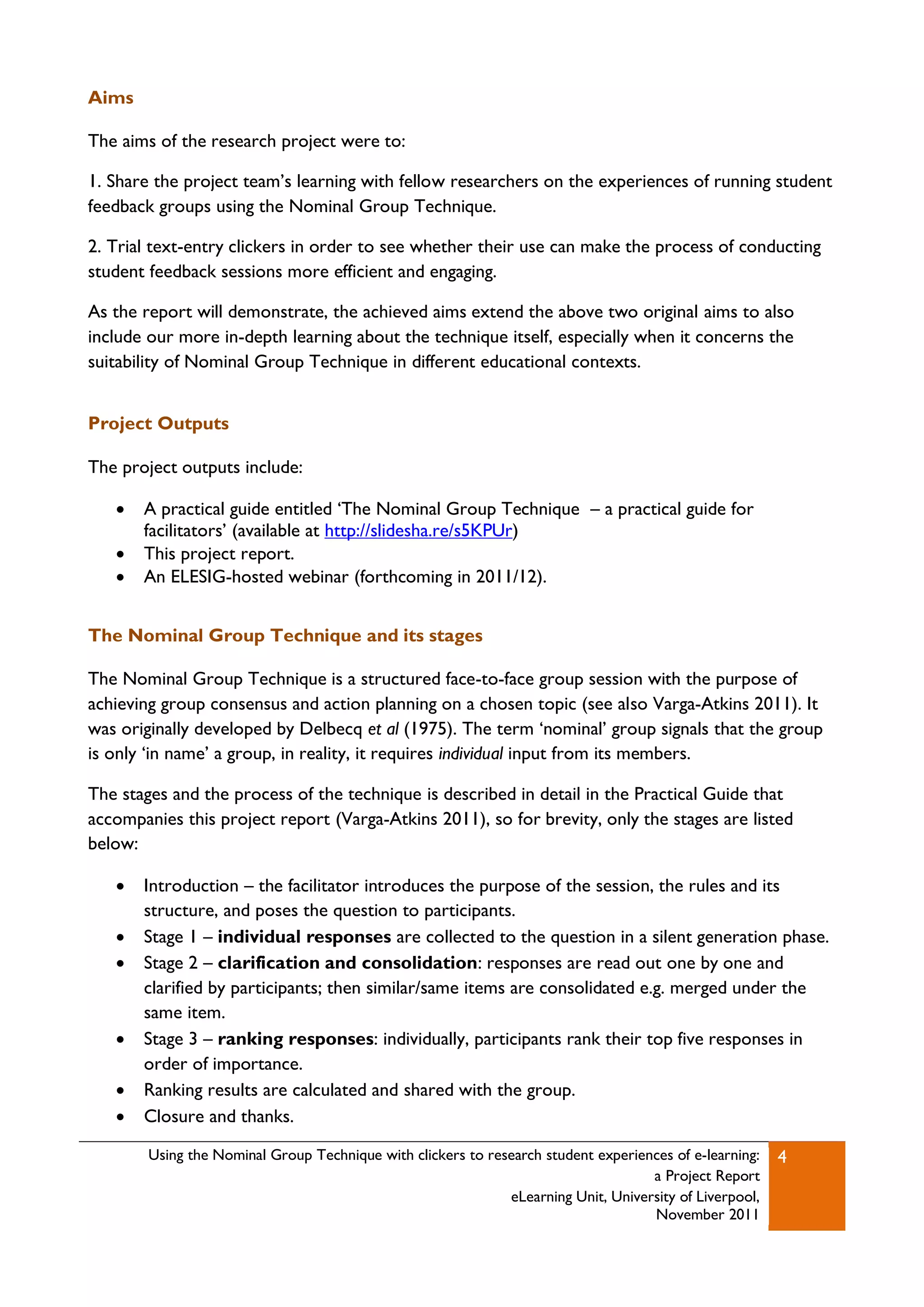 Aims

The aims of the research project were to:

1. Share the project team‟s learning with fellow researchers on the experiences of running student
feedback groups using the Nominal Group Technique.

2. Trial text-entry clickers in order to see whether their use can make the process of conducting
student feedback sessions more efficient and engaging.

As the report will demonstrate, the achieved aims extend the above two original aims to also
include our more in-depth learning about the technique itself, especially when it concerns the
suitability of Nominal Group Technique in different educational contexts.


Project Outputs

The project outputs include:

      A practical guide entitled „The Nominal Group Technique – a practical guide for
       facilitators‟ (available at http://slidesha.re/s5KPUr)
      This project report.
      An ELESIG-hosted webinar (forthcoming in 2011/12).


The Nominal Group Technique and its stages

The Nominal Group Technique is a structured face-to-face group session with the purpose of
achieving group consensus and action planning on a chosen topic (see also Varga-Atkins 2011). It
was originally developed by Delbecq et al (1975). The term „nominal‟ group signals that the group
is only „in name‟ a group, in reality, it requires individual input from its members.

The stages and the process of the technique is described in detail in the Practical Guide that
accompanies this project report (Varga-Atkins 2011), so for brevity, only the stages are listed
below:

      Introduction – the facilitator introduces the purpose of the session, the rules and its
       structure, and poses the question to participants.
      Stage 1 – individual responses are collected to the question in a silent generation phase.
      Stage 2 – clarification and consolidation: responses are read out one by one and
       clarified by participants; then similar/same items are consolidated e.g. merged under the
       same item.
      Stage 3 – ranking responses: individually, participants rank their top five responses in
       order of importance.
      Ranking results are calculated and shared with the group.
      Closure and thanks.

        Using the Nominal Group Technique with clickers to research student experiences of e-learning:   4
                                                                                    a Project Report
                                                              eLearning Unit, University of Liverpool,
                                                                                    November 2011
 