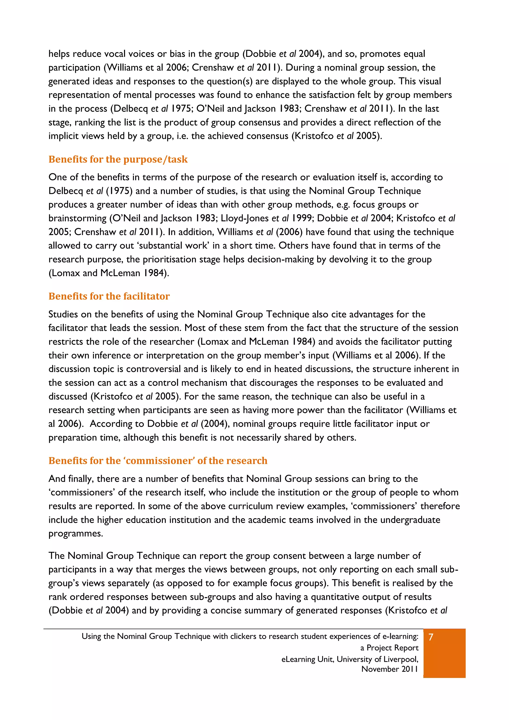 helps reduce vocal voices or bias in the group (Dobbie et al 2004), and so, promotes equal
participation (Williams et al 2006; Crenshaw et al 2011). During a nominal group session, the
generated ideas and responses to the question(s) are displayed to the whole group. This visual
representation of mental processes was found to enhance the satisfaction felt by group members
in the process (Delbecq et al 1975; O‟Neil and Jackson 1983; Crenshaw et al 2011). In the last
stage, ranking the list is the product of group consensus and provides a direct reflection of the
implicit views held by a group, i.e. the achieved consensus (Kristofco et al 2005).

Benefits for the purpose/task
One of the benefits in terms of the purpose of the research or evaluation itself is, according to
Delbecq et al (1975) and a number of studies, is that using the Nominal Group Technique
produces a greater number of ideas than with other group methods, e.g. focus groups or
brainstorming (O‟Neil and Jackson 1983; Lloyd-Jones et al 1999; Dobbie et al 2004; Kristofco et al
2005; Crenshaw et al 2011). In addition, Williams et al (2006) have found that using the technique
allowed to carry out „substantial work‟ in a short time. Others have found that in terms of the
research purpose, the prioritisation stage helps decision-making by devolving it to the group
(Lomax and McLeman 1984).

Benefits for the facilitator
Studies on the benefits of using the Nominal Group Technique also cite advantages for the
facilitator that leads the session. Most of these stem from the fact that the structure of the session
restricts the role of the researcher (Lomax and McLeman 1984) and avoids the facilitator putting
their own inference or interpretation on the group member‟s input (Williams et al 2006). If the
discussion topic is controversial and is likely to end in heated discussions, the structure inherent in
the session can act as a control mechanism that discourages the responses to be evaluated and
discussed (Kristofco et al 2005). For the same reason, the technique can also be useful in a
research setting when participants are seen as having more power than the facilitator (Williams et
al 2006). According to Dobbie et al (2004), nominal groups require little facilitator input or
preparation time, although this benefit is not necessarily shared by others.

Benefits for the ‘commissioner’ of the research
And finally, there are a number of benefits that Nominal Group sessions can bring to the
„commissioners‟ of the research itself, who include the institution or the group of people to whom
results are reported. In some of the above curriculum review examples, „commissioners‟ therefore
include the higher education institution and the academic teams involved in the undergraduate
programmes.

The Nominal Group Technique can report the group consent between a large number of
participants in a way that merges the views between groups, not only reporting on each small sub-
group‟s views separately (as opposed to for example focus groups). This benefit is realised by the
rank ordered responses between sub-groups and also having a quantitative output of results
(Dobbie et al 2004) and by providing a concise summary of generated responses (Kristofco et al

        Using the Nominal Group Technique with clickers to research student experiences of e-learning:   7
                                                                                    a Project Report
                                                              eLearning Unit, University of Liverpool,
                                                                                    November 2011
 
