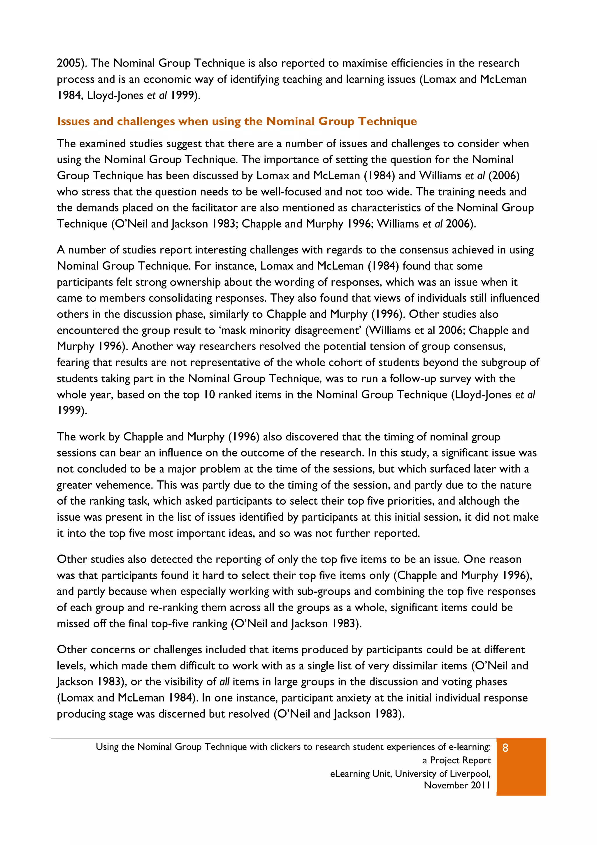 2005). The Nominal Group Technique is also reported to maximise efficiencies in the research
process and is an economic way of identifying teaching and learning issues (Lomax and McLeman
1984, Lloyd-Jones et al 1999).

Issues and challenges when using the Nominal Group Technique
The examined studies suggest that there are a number of issues and challenges to consider when
using the Nominal Group Technique. The importance of setting the question for the Nominal
Group Technique has been discussed by Lomax and McLeman (1984) and Williams et al (2006)
who stress that the question needs to be well-focused and not too wide. The training needs and
the demands placed on the facilitator are also mentioned as characteristics of the Nominal Group
Technique (O‟Neil and Jackson 1983; Chapple and Murphy 1996; Williams et al 2006).

A number of studies report interesting challenges with regards to the consensus achieved in using
Nominal Group Technique. For instance, Lomax and McLeman (1984) found that some
participants felt strong ownership about the wording of responses, which was an issue when it
came to members consolidating responses. They also found that views of individuals still influenced
others in the discussion phase, similarly to Chapple and Murphy (1996). Other studies also
encountered the group result to „mask minority disagreement‟ (Williams et al 2006; Chapple and
Murphy 1996). Another way researchers resolved the potential tension of group consensus,
fearing that results are not representative of the whole cohort of students beyond the subgroup of
students taking part in the Nominal Group Technique, was to run a follow-up survey with the
whole year, based on the top 10 ranked items in the Nominal Group Technique (Lloyd-Jones et al
1999).

The work by Chapple and Murphy (1996) also discovered that the timing of nominal group
sessions can bear an influence on the outcome of the research. In this study, a significant issue was
not concluded to be a major problem at the time of the sessions, but which surfaced later with a
greater vehemence. This was partly due to the timing of the session, and partly due to the nature
of the ranking task, which asked participants to select their top five priorities, and although the
issue was present in the list of issues identified by participants at this initial session, it did not make
it into the top five most important ideas, and so was not further reported.

Other studies also detected the reporting of only the top five items to be an issue. One reason
was that participants found it hard to select their top five items only (Chapple and Murphy 1996),
and partly because when especially working with sub-groups and combining the top five responses
of each group and re-ranking them across all the groups as a whole, significant items could be
missed off the final top-five ranking (O‟Neil and Jackson 1983).

Other concerns or challenges included that items produced by participants could be at different
levels, which made them difficult to work with as a single list of very dissimilar items (O‟Neil and
Jackson 1983), or the visibility of all items in large groups in the discussion and voting phases
(Lomax and McLeman 1984). In one instance, participant anxiety at the initial individual response
producing stage was discerned but resolved (O‟Neil and Jackson 1983).

        Using the Nominal Group Technique with clickers to research student experiences of e-learning:   8
                                                                                    a Project Report
                                                              eLearning Unit, University of Liverpool,
                                                                                    November 2011
 