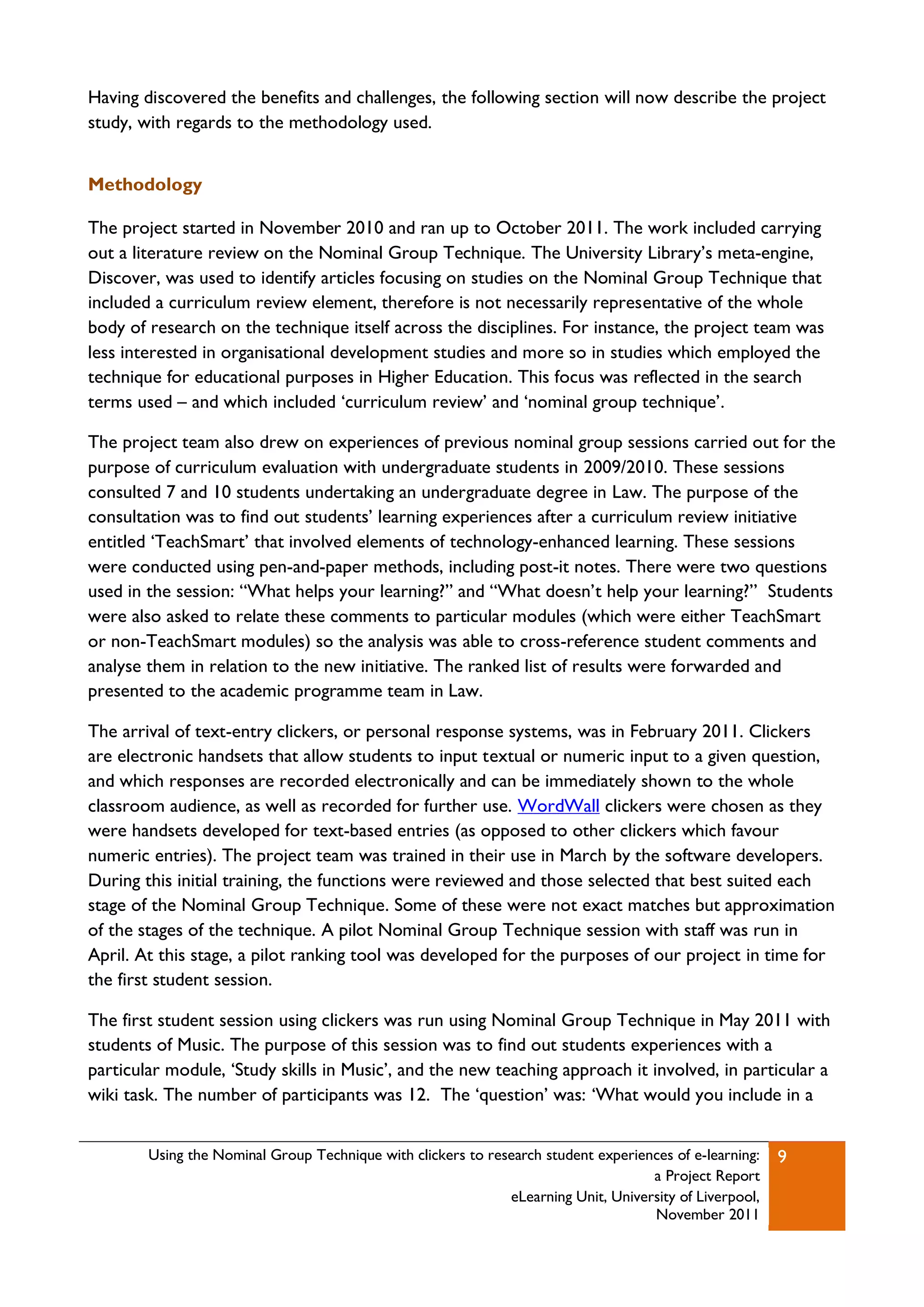 Having discovered the benefits and challenges, the following section will now describe the project
study, with regards to the methodology used.


Methodology

The project started in November 2010 and ran up to October 2011. The work included carrying
out a literature review on the Nominal Group Technique. The University Library‟s meta-engine,
Discover, was used to identify articles focusing on studies on the Nominal Group Technique that
included a curriculum review element, therefore is not necessarily representative of the whole
body of research on the technique itself across the disciplines. For instance, the project team was
less interested in organisational development studies and more so in studies which employed the
technique for educational purposes in Higher Education. This focus was reflected in the search
terms used – and which included „curriculum review‟ and „nominal group technique‟.

The project team also drew on experiences of previous nominal group sessions carried out for the
purpose of curriculum evaluation with undergraduate students in 2009/2010. These sessions
consulted 7 and 10 students undertaking an undergraduate degree in Law. The purpose of the
consultation was to find out students‟ learning experiences after a curriculum review initiative
entitled „TeachSmart‟ that involved elements of technology-enhanced learning. These sessions
were conducted using pen-and-paper methods, including post-it notes. There were two questions
used in the session: “What helps your learning?” and “What doesn‟t help your learning?” Students
were also asked to relate these comments to particular modules (which were either TeachSmart
or non-TeachSmart modules) so the analysis was able to cross-reference student comments and
analyse them in relation to the new initiative. The ranked list of results were forwarded and
presented to the academic programme team in Law.

The arrival of text-entry clickers, or personal response systems, was in February 2011. Clickers
are electronic handsets that allow students to input textual or numeric input to a given question,
and which responses are recorded electronically and can be immediately shown to the whole
classroom audience, as well as recorded for further use. WordWall clickers were chosen as they
were handsets developed for text-based entries (as opposed to other clickers which favour
numeric entries). The project team was trained in their use in March by the software developers.
During this initial training, the functions were reviewed and those selected that best suited each
stage of the Nominal Group Technique. Some of these were not exact matches but approximation
of the stages of the technique. A pilot Nominal Group Technique session with staff was run in
April. At this stage, a pilot ranking tool was developed for the purposes of our project in time for
the first student session.

The first student session using clickers was run using Nominal Group Technique in May 2011 with
students of Music. The purpose of this session was to find out students experiences with a
particular module, „Study skills in Music‟, and the new teaching approach it involved, in particular a
wiki task. The number of participants was 12. The „question‟ was: „What would you include in a


        Using the Nominal Group Technique with clickers to research student experiences of e-learning:   9
                                                                                    a Project Report
                                                              eLearning Unit, University of Liverpool,
                                                                                    November 2011
 
