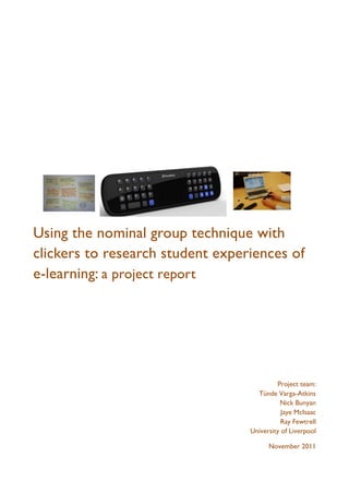 Using the nominal group technique with
clickers to research student experiences of
e-learning: a project report




                                           Project team:
                                    Tünde Varga-Atkins
                                            Nick Bunyan
                                             Jaye McIsaac
                                             Ray Fewtrell
                                  University of Liverpool

                                        November 2011
 