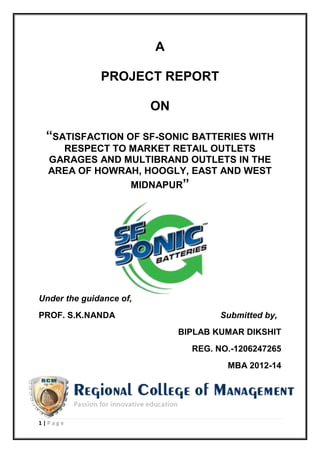1 | P a g e
A
PROJECT REPORT
ON
“SATISFACTION OF SF-SONIC BATTERIES WITH
RESPECT TO MARKET RETAIL OUTLETS
GARAGES AND MULTIBRAND OUTLETS IN THE
AREA OF HOWRAH, HOOGLY, EAST AND WEST
MIDNAPUR”
Under the guidance of,
PROF. S.K.NANDA Submitted by,
BIPLAB KUMAR DIKSHIT
REG. NO.-1206247265
MBA 2012-14
 