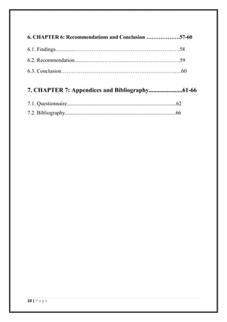 10 | P a g e
6. CHAPTER 6: Recommendations and Conclusion ……………….57-60
6.1. Findings...............……………………………………………….….58
6.2. Recommendation.........………………………………………….….59
6.3. Conclusion……………………………………………………….….60
7. CHAPTER 7: Appendices and Bibliography......................61-66
7.1. Questionnaire..................................................................................62
7.2. Bibliography...................................................................................66
 