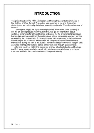 12 | P a g e
INTRODUCTION
The project is about the RMR satisfaction and finding the potential market area in
few districts of West Bengal. The project was assigned to me and three other
students and we individually visited our nearest four districts. We collected sample of
80 each.
During this project we try to find the problems which RMR faces currently to
sell the SF-Sonic products mainly automotive. We got the information about
customer preference for different brands and cause for the preference for particular
brands. We also have got the information about pricing constraints, warranty service
provided by the company etc. Schemes provided by the company to the retailer are
satisfactory or not. If they do aware about the company schemes then we made
them aware during our visit to the outlet. I have been assigned Howrah, Hoogly, East
and West Midnapur to visit and collect all relevant data through questionnaire.
After one month of visit in the market we analyze all collected data and findings
and find some recommendation which will help the company in future to enhance
their sale and build the brand awareness, image and identity.
 
