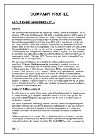 14 | P a g e
COMPANY PROFILE
ABOUT EXIDE INDUSTRIES LTD.:-
History
The company was incorporated as Associated Battery Makers (Eastern) Ltd., on 31
January 1947 under the Companies Act, 1913 to purchase all or any of the assets of
the business of manufacturers, buyers and sellers of and dealers in and repairers of
electrical and chemical appliances and goods carried on by the Chloride Electric
Storage Company (India) Ltd, in India, since 1916 with a view thereto to enter into
and carry into effect (either with or without modification) an agreement which had
already been prepared and was expressed to be made between the Chloride Electric
Storage Co (India) Ltd on the one part and the company of the other part. The name
of the company was changed to Chloride India Ltd on 2 August 1972. The name of
the company was again changed to Chloride Industries Ltd. vide fresh Certificate of
Incorporation dated 12 October 1988. The company was further changed to Exide
Industries Ltd. on 25 August 1995.
The company manufactures the widest range of storage batteries in the
world from 2.5 Ah to 20,400 Ah capacity, covering the broadest spectrum of
applications. The company has six factories located across the country – two
in Maharashtra, two in West Bengal - Shamnagar (Mother plant) & Haldia, one
in Hosur, Tamil Nadu and one in Haryana. The company’s predecessor carried on
their operations as import house from 1916 under the name Chloride Electrical
Storage Company. Thereafter, the company started manufacturing storage batteries
in the country and have grown to become one of the largest manufacturer and
exporter of batteries in the sub-continent today. Exide separated from its UK-based
parent, Chloride Group Plc., in 1989, after the latter divested its ownership in favour
of a group of Indian shareholders.
Research & Development
As befits the market leader, Exide keeps India & World abreast of the developments
in battery technology. It’s sophisticated R&D Centre in Kolkata employs the best
scientists and technologists and equips them with the tools of fundamental and
applications research.
The center spearheads technology transfer, matched production engineering and
complete system design. Apart from developmental research, it acts as a funnel for
absorbing technology and adopting it to suit operating conditions in respective
markets. Ultimately, the effort translates into complete satisfaction of customers’
needs.
Exide recognizes the importance of technology & innovations. In order to maintain
technological leadership, Exide R&D have been actively developing differentiated
battery technologies for tropical countries. The Exide R&D has been recognized by
 