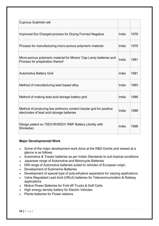 16 | P a g e
Cuprous Sulphide cell
Improved Dry Charged process for Drying Formed Negative India 1978
Process for manufacturing micro-porous polymeric material. India 1979
Micro-porous polymeric material for Miners’ Cap Lamp batteries and
Process for preparation thereof
India 1981
Automotive Battery Grid India 1981
Method of manufacturing lead based alloy India 1983
Method of making lead acid storage battery grid India 1986
Method of producing low antimony content tubular grid for positive
electrodes of lead acid storage batteries
India 1988
Design patent on 75D31R/95D31 RMF Battery (Jointly with
Shinkobe)
India 1998
Major Developmental Work
 Some of the major development work done at the R&D Centre and viewed at a
glance is as follows:
 Automotive & Tractor batteries as per Indian Standards to suit tropical conditions
 Japanese range of Automotive and Motorcycle Batteries
 DIN range of Automotive batteries suited to vehicles of European origin
 Development of Submarine Batteries
 Development of special type of poly-ethylene separators for varying applications
 Valve Regulated Lead Acid (VRLA) batteries for Telecommunication & Railway
applications
 Motive Power Batteries for Fork-lift Trucks & Golf Carts
 High energy density battery for Electric Vehicles
 Plante batteries for Power stations
 