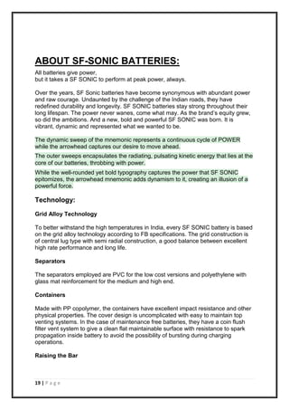 19 | P a g e
ABOUT SF-SONIC BATTERIES:
All batteries give power,
but it takes a SF SONIC to perform at peak power, always.
Over the years, SF Sonic batteries have become synonymous with abundant power
and raw courage. Undaunted by the challenge of the Indian roads, they have
redefined durability and longevity. SF SONIC batteries stay strong throughout their
long lifespan. The power never wanes, come what may. As the brand’s equity grew,
so did the ambitions. And a new, bold and powerful SF SONIC was born. It is
vibrant, dynamic and represented what we wanted to be.
The dynamic sweep of the mnemonic represents a continuous cycle of POWER
while the arrowhead captures our desire to move ahead.
The outer sweeps encapsulates the radiating, pulsating kinetic energy that lies at the
core of our batteries, throbbing with power.
While the well-rounded yet bold typography captures the power that SF SONIC
epitomizes, the arrowhead mnemonic adds dynamism to it, creating an illusion of a
powerful force.
Technology:
Grid Alloy Technology
To better withstand the high temperatures in India, every SF SONIC battery is based
on the grid alloy technology according to FB specifications. The grid construction is
of central lug type with semi radial construction, a good balance between excellent
high rate performance and long life.
Separators
The separators employed are PVC for the low cost versions and polyethylene with
glass mat reinforcement for the medium and high end.
Containers
Made with PP copolymer, the containers have excellent impact resistance and other
physical properties. The cover design is uncomplicated with easy to maintain top
venting systems. In the case of maintenance free batteries, they have a coin flush
filter vent system to give a clean flat maintainable surface with resistance to spark
propagation inside battery to avoid the possibility of bursting during charging
operations.
Raising the Bar
 