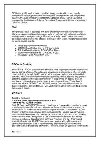 20 | P a g e
SF Sonics quality and process control laboratory checks all incoming metals,
components and bought out parts. Incoming and blended metals are analysed for
quality with optical emission spectrograph. Moreover, the SF Sonic R&D setup,
approved by the Ministry of Science Technology Government of India, is a high-tech
hub of innovation.
Plant
The plant at Taloja, is equipped with state-of-art machinery and instrumentation.
Many such equipment have been designed and produced with in-house capibilities,
saving crores in foreign exchange. Operations are also conducted on machines
developed with the know-how of latest technology from Japan. The plant takes credit
for inning several laurels:
 The Bajaj Gold Award for Quality
 ISO 9000 certification, for the first time in Asia
 TS 16949 certification by TUV NORD in 2004
 ISO 14000 certification by TUV NORD in 2003
 The Quality Gold Award from MCV
SF-Sonic Station:
SF SONIC STATION is an exclusive store that aims to pamper you with superior and
special service offerings.These flagship showrooms are designed to offer complete
power solutions through the Company’s wide range of products and value added
services. All SONIC showrooms maintain a specified service standard and offers a
delightful experience through a combination of state-of-the-art design, pleasant
ambience, cutting edge service technology and customer focus. These flagship
stores are pride of SF SONIC as they reinforce the Company’s commitment to
superior customer care and service. Visit your nearest Sonic Station and experience
the power of Sonic.
UNICEF:
Treat the Earth well,
it was not given to you by your parents it was
loaned to you by your children.
Both SF Sonic and UNICEF believe in this dictum and are working together to create
a better environment for children - who are our future. In the current scenario, the
environment for children in India demands urgent attention. An estimated 400,000
children under five die each year from serious ailments - caused by poor hygiene
and unsafe drinking water. Also, unchecked lead in the air, in our food and drinking
water can be a killer. Though lead is one of the most useful metals and a major
element in batteries, it can harm the earth’s environment and life, if not treated
scientifically after use. UNICEF is a name synonymous with child survival and
development the world over. It has been doing significant work in India for the
general health and well-being of children. Therefore, we at SF Sonic will contribute to
 