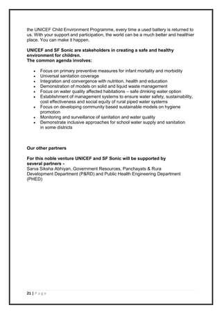 21 | P a g e
the UNICEF Child Environment Programme, every time a used battery is returned to
us. With your support and participation, the world can be a much better and healthier
place. You can make it happen.
UNICEF and SF Sonic are stakeholders in creating a safe and healthy
environment for children.
The common agenda involves:
 Focus on primary preventive measures for infant mortality and morbidity
 Universal sanitation coverage
 Integration and convergence with nutrition, health and education
 Demonstration of models on solid and liquid waste management
 Focus on water quality affected habitations – safe drinking water option
 Establishment of management systems to ensure water safety, sustainability,
cost effectiveness and social equity of rural piped water systems
 Focus on developing community based sustainable models on hygiene
promotion
 Monitoring and surveillance of sanitation and water quality
 Demonstrate inclusive approaches for school water supply and sanitation
in some districts
Our other partners
For this noble venture UNICEF and SF Sonic will be supported by
several partners -
Sarva Siksha Abhiyan, Government Resources, Panchayats & Rura
Development Department (P&RD) and Public Health Engineering Department
(PHED)
 