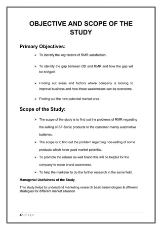 27 | P a g e
OBJECTIVE AND SCOPE OF THE
STUDY
Primary Objectives:
 To identify the key factors of RMR satisfaction.
 To identify the gap between DD and RMR and how the gap will
be bridged.
 Finding out areas and factors where company is lacking to
improve business and how those weaknesses can be overcome.
 Finding out the new potential market area.
Scope of the Study:
 The scope of the study is to find out the problems of RMR regarding
the selling of SF-Sonic products to the customer mainly automotive
batteries.
 The scope is to find out the problem regarding non-selling of some
products which have good market potential.
 To promote the retailer as well brand this will be helpful for the
company to make brand awareness.
 To help the marketer to do the further research in the same field.
Managerial Usefulness of the Study
This study helps to understand marketing research basic terminologies & different
strategies for different market situation
 