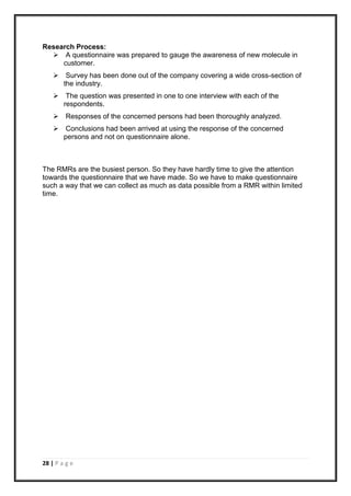 28 | P a g e
Research Process:
 A questionnaire was prepared to gauge the awareness of new molecule in
customer.
 Survey has been done out of the company covering a wide cross-section of
the industry.
 The question was presented in one to one interview with each of the
respondents.
 Responses of the concerned persons had been thoroughly analyzed.
 Conclusions had been arrived at using the response of the concerned
persons and not on questionnaire alone.
The RMRs are the busiest person. So they have hardly time to give the attention
towards the questionnaire that we have made. So we have to make questionnaire
such a way that we can collect as much as data possible from a RMR within limited
time.
 
